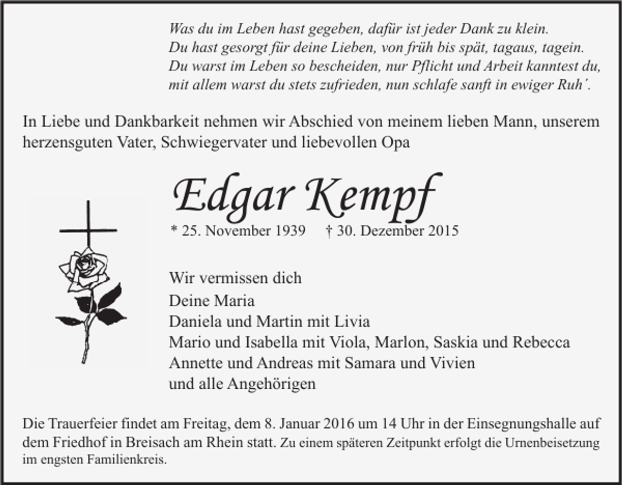 <p>Was du im Leben hast gegeben, dafür ist jeder Dank zu klein.<br />Du hast gesorgt für deine Lieben, von früh bis spät, tagaus, tagein.<br />Du warst im Leben so bescheiden, nur Pflicht und Arbeit kanntest du,<br />mit allem warst du stets zufrieden, nun schlafe sanft in ewiger Ruh´.</p><p>In Liebe und Dankbarkeit nehmen wir Abschied von meinem lieben Mann, unserem<br />herzensguten Vater, Schwiegervater und liebevollen Opa</p><p>Edgar Kempf<br />* 25. November 1939</p><p>† 30. Dezember 2015</p><p>Wir vermissen dich<br />Deine Maria<br />Daniela und Martin mit Livia<br />Mario und Isabella mit Viola, Marlon, Saskia und Rebecca<br />Annette und Andreas mit Samara und Vivien<br />und alle Angehörigen<br />Die Trauerfeier findet am Freitag, dem 8. Januar 2016 um 14 Uhr in der Einsegnungshalle auf<br />dem Friedhof in Breisach am Rhein statt. Zu einem späteren Zeitpunkt erfolgt die Urnenbeisetzung</p><p>im engsten Familienkreis.</p>