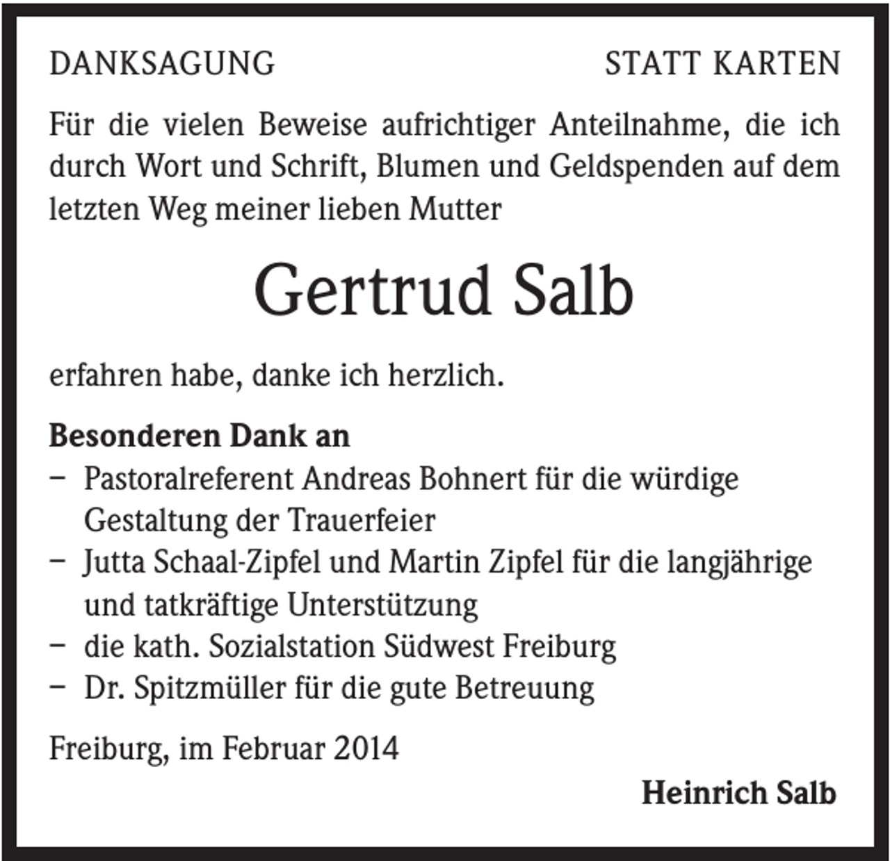 <p>DANKSAGUNG</p><p>STATT KARTEN</p><p>Für die vielen Beweise aufrichtiger Anteilnahme, die ich<br />durch Wort und Schrift, Blumen und Geldspenden auf dem<br />letzten Weg meiner lieben Mutter</p><p>Gertrud Salb<br />erfahren habe, danke ich herzlich.<br />Besonderen Dank an<br />– Pastoralreferent Andreas Bohnert für die würdige<br />Gestaltung der Trauerfeier<br />– Jutta Schaal-Zipfel und Martin Zipfel für die langjährige<br />und tatkräftige Unterstützung<br />– die kath. Sozialstation Südwest Freiburg<br />– Dr. Spitzmüller für die gute Betreuung<br />Freiburg, im Februar 2014<br />Heinrich Salb</p>