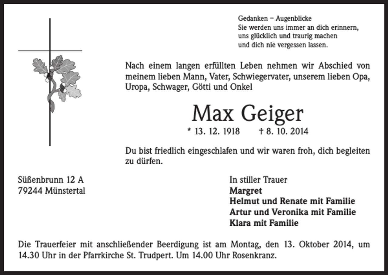 <p>Gedanken – Augenblicke<br />Sie werden uns immer an dich erinnern,<br />uns glücklich und traurig machen<br />und dich nie vergessen lassen.</p><p>Nach einem langen erfüllten Leben nehmen wir Abschied von<br />meinem lieben Mann, Vater, Schwiegervater, unserem lieben Opa,<br />Uropa, Schwager, Götti und Onkel</p><p>Max Geiger</p><p>* 13. 12. 1918 † 8. 10. 2014<br />Du bist friedlich eingeschlafen und wir waren froh, dich begleiten<br />zu dürfen.<br />Süßenbrunn 12 A<br />79244 Münstertal</p><p>In stiller Trauer<br />argret<br />M<br />Helmut und Renate mit Familie<br />Artur und Veronika mit Familie<br />Klara mit Familie</p><p>Die Trauerfeier mit anschließender Beerdigung ist am Montag, den 13. Oktober 2014, um<br />14.30 Uhr in der Pfarrkirche St. Trudpert. Um 14.00 Uhr Rosenkranz.</p>