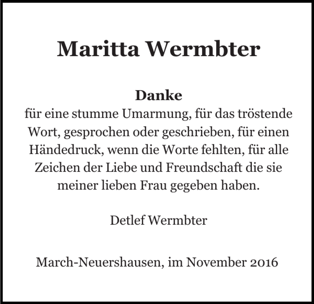 <p>Maritta Wermbter<br />Danke<br />für eine stumme Umarmung, für das tröstende<br />Wort, gesprochen oder geschrieben, für einen<br />Händedruck, wenn die Worte fehlten, für alle<br />Zeichen der Liebe und Freundschaft die sie<br />meiner lieben Frau gegeben haben.<br />Detlef Wermbter<br />March-Neuershausen, im November 2016</p>