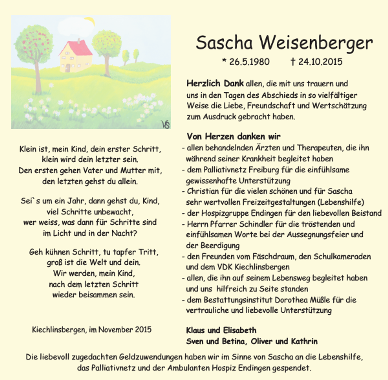 <p>Sascha Weisenberger<br />* 26.5.1980</p><p>† 24.10.2015</p><p>Herzlich Dank allen, die mit uns trauern und<br />uns in den Tagen des Abschieds in so vielfältiger<br />Weise die Liebe, Freundschaft und Wertschätzung<br />zum Ausdruck gebracht haben.<br />Von Herzen danken wir<br />Klein ist, mein Kind, dein erster Schritt,<br />klein wird dein letzter sein.<br />Den ersten gehen Vater und Mutter mit,<br />den letzten gehst du allein.<br />Sei`s um ein Jahr, dann gehst du, Kind,<br />viel Schritte unbewacht,<br />wer weiss, was dann für Schritte sind<br />im Licht und in der Nacht?<br />Geh kühnen Schritt, tu tapfer Tritt,<br />groß ist die Welt und dein.<br />Wir werden, mein Kind,<br />nach dem letzten Schritt<br />wieder beisammen sein.</p><p>Kiechlinsbergen, im November 2015</p><p>- allen behandelnden Ärzten und Therapeuten, die ihn<br />während seiner Krankheit begleitet haben<br />- dem Palliativnetz Freiburg für die einfühlsame<br />gewissenhafte Unterstützung<br />- Christian für die vielen schönen und für Sascha<br />sehr wertvollen Freizeitgestaltungen (Lebenshilfe)<br />- der Hospizgruppe Endingen für den liebevollen Beistand<br />- Herrn Pfarrer Schindler für die tröstenden und<br />einfühlsamen Worte bei der Aussegnungsfeier und<br />der Beerdigung<br />- den Freunden vom Fäschdraum, den Schulkameraden<br />und dem VDK Kiechlinsbergen<br />- allen, die ihn auf seinem Lebensweg begleitet haben<br />und uns hilfreich zu Seite standen<br />- dem Bestattungsinstitut Dorothea Müßle für die<br />vertrauliche und liebevolle Unterstützung<br />Klaus und Elisabeth<br />Sven und Betina, Oliver und Kathrin</p><p>Die liebevoll zugedachten Geldzuwendungen haben wir im Sinne von Sascha an die Lebenshilfe,<br />das Palliativnetz und der Ambulanten Hospiz Endingen gespendet.</p>