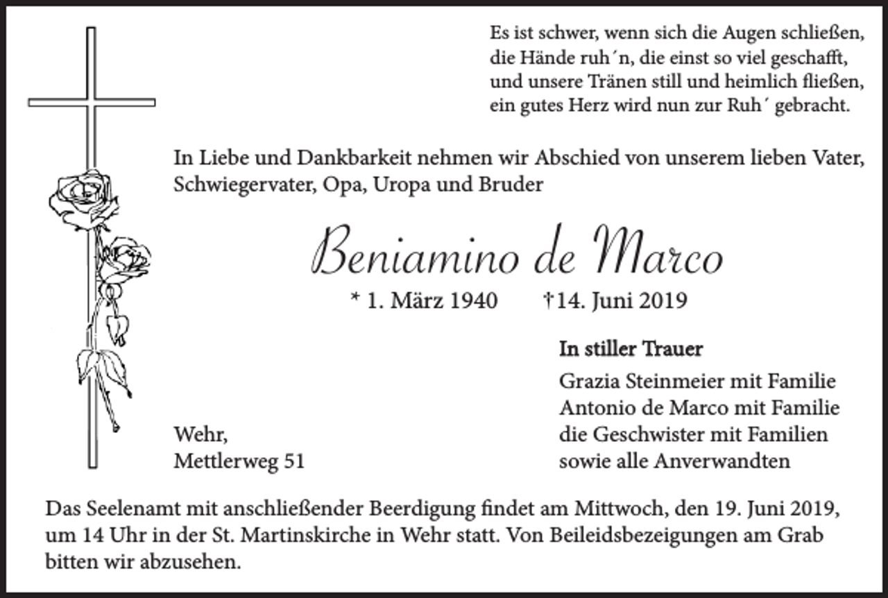 <p>Es ist schwer, wenn sich die Augen schließen,<br />die Hände ruh´n, die einst so viel geschafft,<br />und unsere Tränen still und heimlich fließen,<br />ein gutes Herz wird nun zur Ruh´ gebracht.</p><p>In Liebe und Dankbarkeit nehmen wir Abschied von unserem lieben Vater,<br />Schwiegervater, Opa, Uropa und Bruder</p><p>Beniamino de Marco<br />* 1. März 1940</p><p>Wehr,<br />Mettlerweg 54. Juni 2019<br />In stiller Trauer<br />Grazia Steinmeier mit Familie<br />Antonio de Marco mit Familie<br />die Geschwister mit Familien<br />sowie alle Anverwandten</p><p>Das Seelenamt mit anschließender Beerdigung findet am Mittwoch, den 19. Juni 2019,<br />um 14 Uhr in der St. Martinskirche in Wehr statt. Von Beileidsbezeigungen am Grab<br />bitten wir abzusehen.</p>