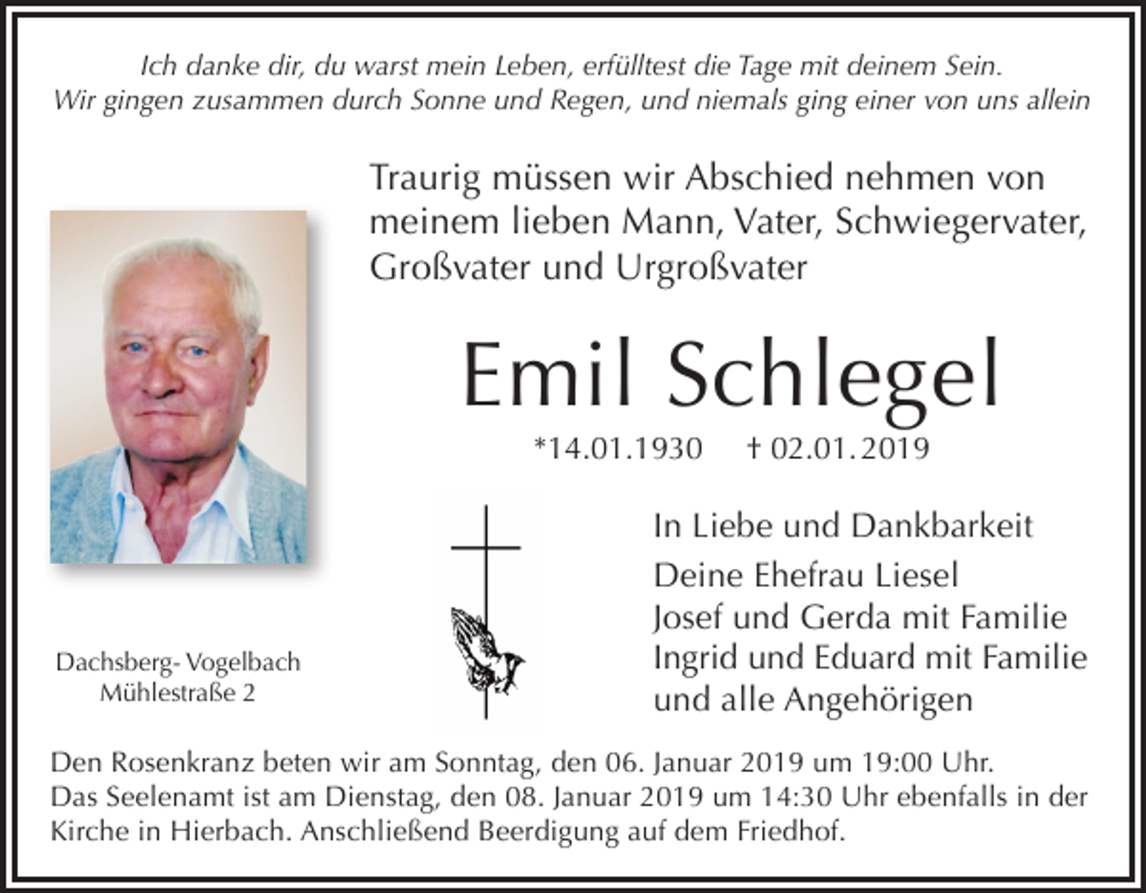 <p>Ich danke dir, du warst mein Leben, erfülltest die Tage mit deinem Sein.<br />Wir gingen zusammen durch Sonne und Regen, und niemals ging einer von uns allein</p><p>Traurig müssen wir Abschied nehmen von<br />meinem lieben Mann, Vater, Schwiegervater,<br />Großvater und Urgroßvater</p><p>Emil Schlegel<br />*14.01.1930</p><p>Dachsberg- Vogelbach<br />Mühlestraße 2</p><p>† 02.01. 2019</p><p>In Liebe und Dankbarkeit<br />Deine Ehefrau Liesel<br />Josef und Gerda mit Familie<br />Ingrid und Eduard mit Familie<br />und alle Angehörigen</p><p>Den Rosenkranz beten wir am Sonntag, den 06. Januar 2019 um 19:00 Uhr.<br />Das Seelenamt ist am Dienstag, den 08. Januar 2019 um 14:30 Uhr ebenfalls in der<br />Kirche in Hierbach. Anschließend Beerdigung auf dem Friedhof.</p>