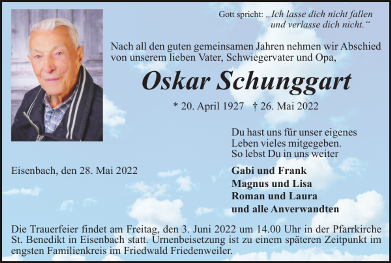 <p>Gott spricht: „Ich lasse dich nicht fallen</p><p>und verlasse dich nicht.“</p><p>Nach all den guten gemeinsamen Jahren nehmen wir Abschied<br />von unserem lieben Vater, Schwiegervater und Opa,</p><p>Oskar Schunggart<br />* 20. April 1927 † 26. Mai 2022<br />Du hast uns für unser eigenes<br />Leben vieles mitgegeben.<br />So lebst Du in uns weiter<br />Eisenbach, den 28. Mai 2022</p><p>Gabi und Frank<br />Magnus und Lisa<br />Roman und Laura<br />und alle Anverwandten</p><p>Die Trauerfeier findet am Freitag, den 3. Juni 2022 um 14.00 Uhr in der Pfarrkirche<br />St. Benedikt in Eisenbach statt. Urnenbeisetzung ist zu einem späteren Zeitpunkt im<br />engsten Familienkreis im Friedwald Friedenweiler.</p>