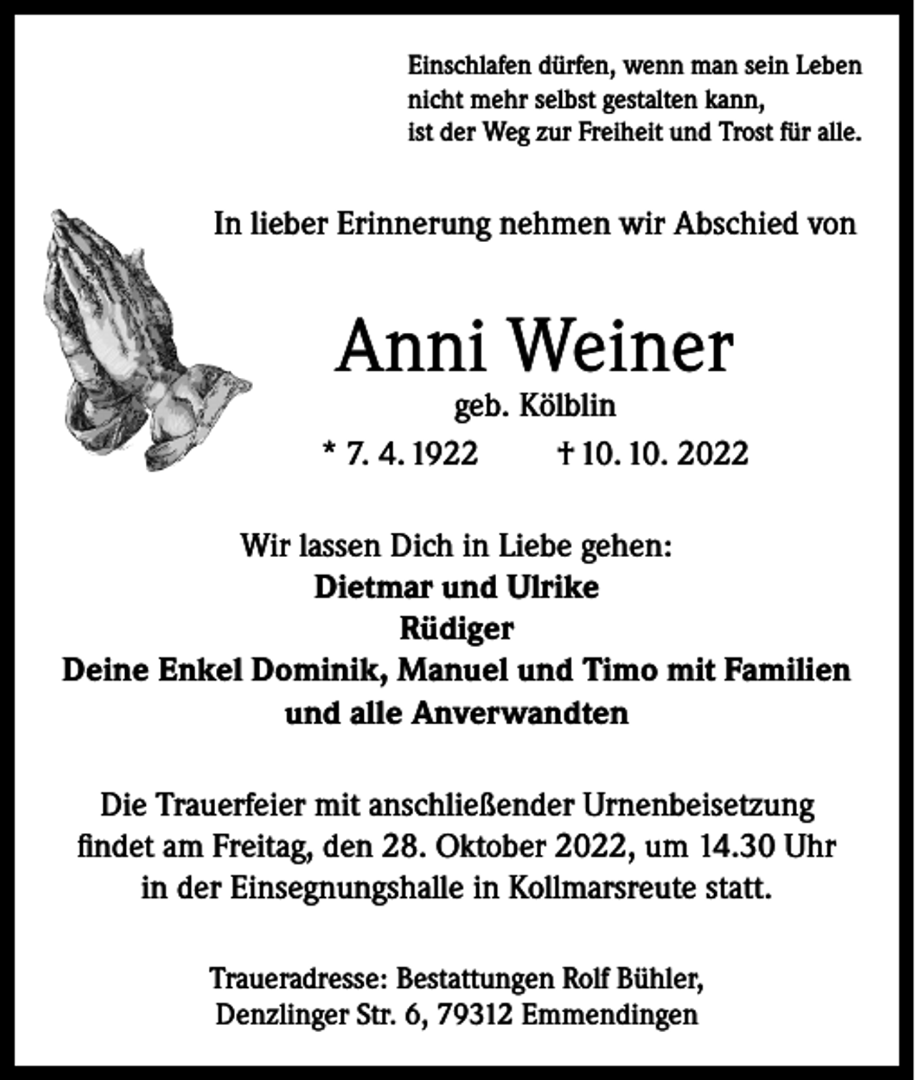 <p>Einschlafen dürfen, wenn man sein Leben<br />nicht mehr selbst gestalten kann,<br />ist der Weg zur Freiheit und Trost für alle.</p><p>In lieber Erinnerung nehmen wir Abschied von</p><p>Anni Weiner</p><p>geb. Kölblin<br />* 7. 4. 1922<br />† 10. 10. 2022<br />Wir lassen Dich in Liebe gehen:<br />Dietmar und Ulrike<br />Rüdiger<br />Deine Enkel Dominik, Manuel und Timo mit Familien<br />und alle Anverwandten<br />Die Trauerfeier mit anschließender Urnenbeisetzung<br />findet am Freitag, den 28. Oktober 2022, um 14.30 Uhr<br />in der Einsegnungshalle in Kollmarsreute statt.<br />Traueradresse: Bestattungen Rolf Bühler,<br />Denzlinger Str. 6, 79312 Emmendingen</p>