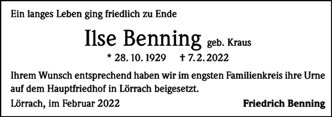 <p>Ein langes Leben ging friedlich zu Ende</p><p>Ilse Benning geb. Kraus<br />* 28. 10. 1929</p><p>† 7. 2. 2022</p><p>Ihrem Wunsch entsprechend haben wir im engsten Familienkreis ihre Urne<br />auf dem Hauptfriedhof in Lörrach beigesetzt.<br />Lörrach, im Februar 2022<br />Friedrich Benning</p>