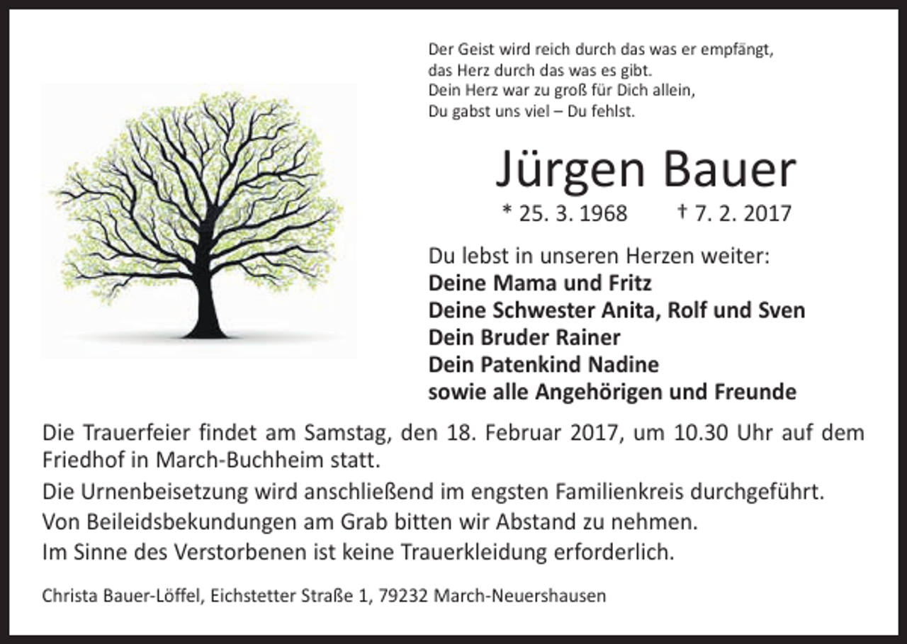 <p>Der Geist wird reich durch das was er empfängt,<br />das Herz durch das was es gibt.<br />Dein Herz war zu groß für Dich allein,<br />Du gabst uns viel – Du fehlst.</p><p>Jürgen Bauer<br />* 25. 3. 1968 † 7. 2. 2017</p><p>Du lebst in unseren Herzen weiter:<br />Deine Mama und Fritz<br />Deine Schwester Anita, Rolf und Sven<br />Dein Bruder Rainer<br />Dein Patenkind Nadine<br />sowie alle Angehörigen und Freunde<br />Die Trauerfeier findet am Samstag, den 18. Februar 2017, um 10.30 Uhr auf dem<br />Friedhof in March-Buchheim statt.<br />Die Urnenbeisetzung wird anschließend im engsten Familienkreis durchgeführt.<br />Von Beileidsbekundungen am Grab bitten wir Abstand zu nehmen.<br />Im Sinne des Verstorbenen ist keine Trauerkleidung erforderlich.<br />Christa Bauer-Löffel, Eichstetter Straße 1, 79232 March-Neuershausen</p>