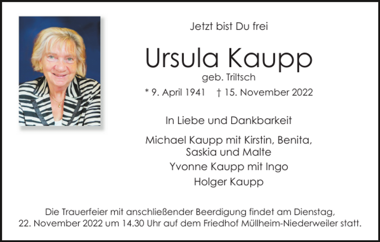 <p>Jetzt bist Du frei</p><p>Ursula Kaupp<br />geb. Triltsch</p><p>* 9. April 1941</p><p>† 15. November 2022</p><p>In Liebe und Dankbarkeit<br />Michael Kaupp mit Kirstin, Benita,<br />Saskia und Malte<br />Yvonne Kaupp mit Ingo<br />Holger Kaupp<br />Die Trauerfeier mit anschließender Beerdigung findet am Dienstag,<br />22. November 2022 um 14.30 Uhr auf dem Friedhof Müllheim-Niederweiler statt.</p>