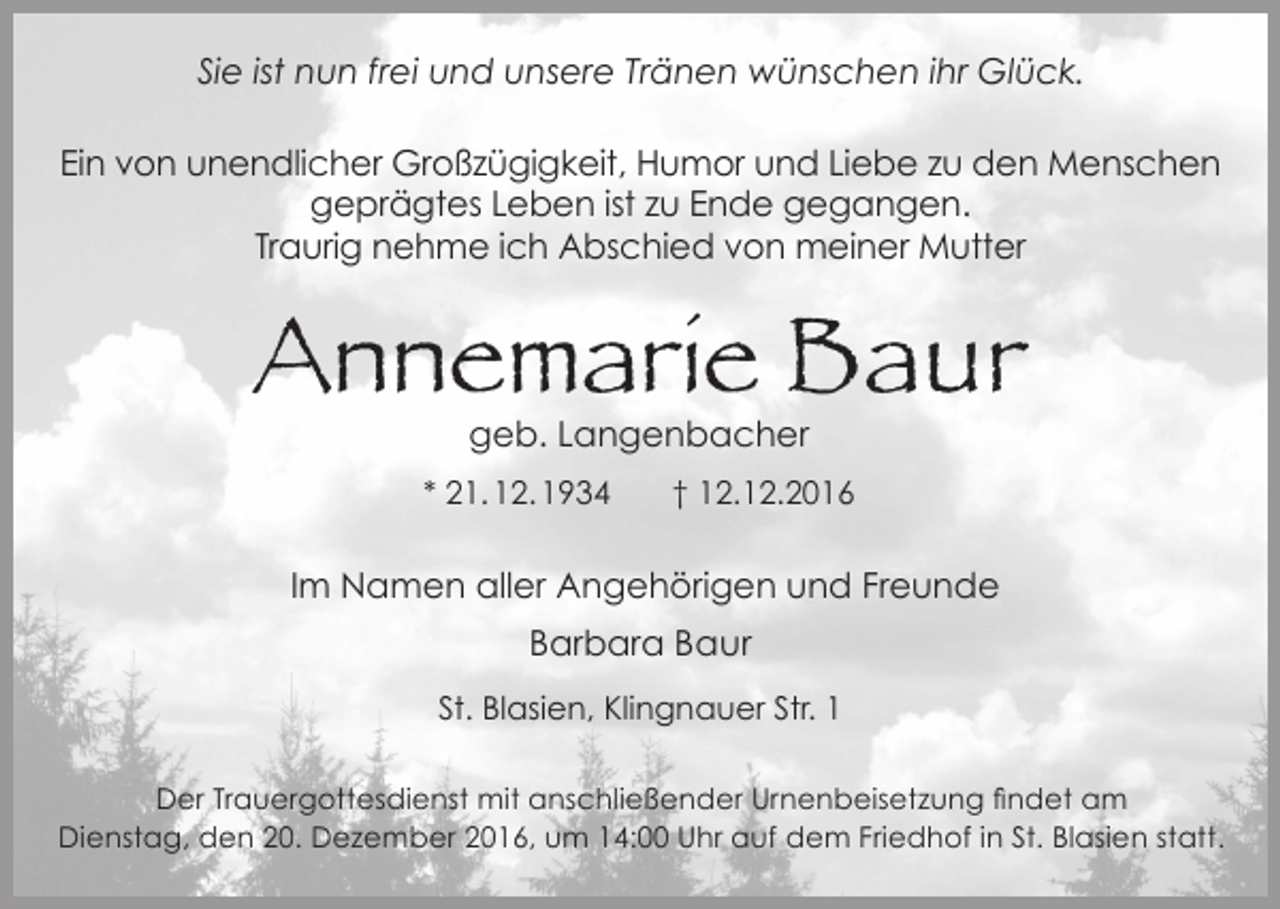 <p>Sie ist nun frei und unsere Tränen wünschen ihr Glück.<br />Ein von unendlicher Großzügigkeit, Humor und Liebe zu den Menschen<br />geprägtes Leben ist zu Ende gegangen.<br />Traurig nehme ich Abschied von meiner Mutter</p><p>Annemarie Baur<br />geb. Langenbacher<br />* 21. 12. 1934</p><p>† 12.12.2016</p><p>Im Namen aller Angehörigen und Freunde<br />Barbara Baur<br />St. Blasien, Klingnauer Str. 1<br />Der Trauergottesdienst mit anschließender Urnenbeisetzung findet am<br />Dienstag, den 20. Dezember 2016, um 14:00 Uhr auf dem Friedhof in St. Blasien statt.</p>