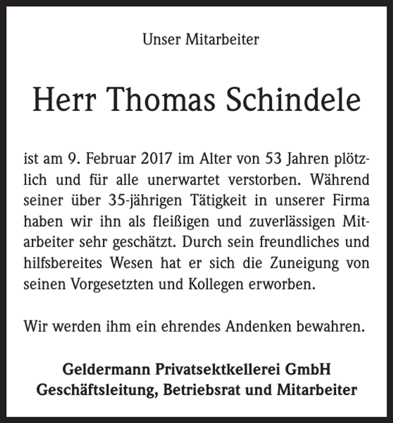 <p>Unser Mitarbeiter</p><p>Herr Thomas Schindele<br />ist am 9. Februar 2017 im Alter von 53 Jahren plötzlich und für alle unerwartet verstorben. Während<br />seiner über 35-jährigen Tätigkeit in unserer Firma<br />haben wir ihn als fleißigen und zuverlässigen Mit­<br />arbeiter sehr geschätzt. Durch sein freundliches und<br />hilfsbereites Wesen hat er sich die Zuneigung von<br />seinen Vorgesetzten und Kollegen erworben.<br />Wir werden ihm ein ehrendes Andenken bewahren.<br />Geldermann Privatsektkellerei GmbH<br />Geschäftsleitung, Betriebsrat und Mitarbeiter</p>