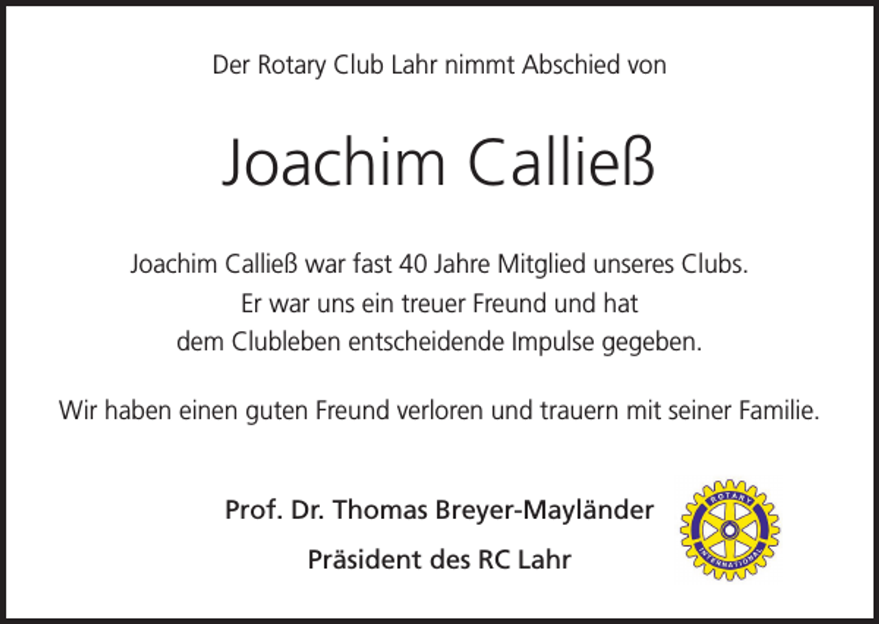 <p>Der Rotary Club Lahr nimmt Abschied von</p><p>Joachim Calließ<br />Joachim Calließ war fast 40 Jahre Mitglied unseres Clubs.<br />Er war uns ein treuer Freund und hat<br />dem Clubleben entscheidende Impulse gegeben.<br />Wir haben einen guten Freund verloren und trauern mit seiner Familie.</p><p>Prof. Dr. Thomas Breyer-Mayländer<br />Präsident des RC Lahr</p>