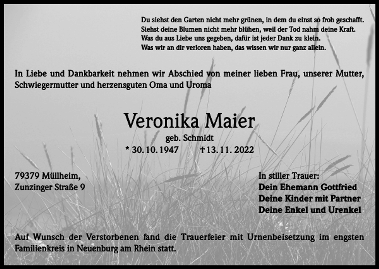 <p>Du siehst den Garten nicht mehr grünen, in dem du einst so froh geschafft.<br />Siehst deine Blumen nicht mehr blühen, weil der Tod nahm deine Kraft.<br />Was du aus Liebe uns gegeben, dafür ist jeder Dank zu klein.<br />Was wir an dir verloren haben, das wissen wir nur ganz allein.</p><p>In Liebe und Dankbarkeit nehmen wir Abschied von meiner lieben Frau, unserer Mutter,<br />Schwiegermutter und herzensguten Oma und Uroma</p><p>Veronika Maier<br />geb. Schmidt<br />* 30. 10. 1947<br />† 13. 11. 2022</p><p>79379 Müllheim,<br />In stiller Trauer:<br />Zunzinger Straße 9 Dein Ehemann Gottfried<br />Deine Kinder mit Partner<br />Deine Enkel und Urenkel<br />Auf Wunsch der Verstorbenen fand die Trauerfeier mit Urnenbeisetzung im engsten<br />Familienkreis in Neuenburg am Rhein statt.</p>