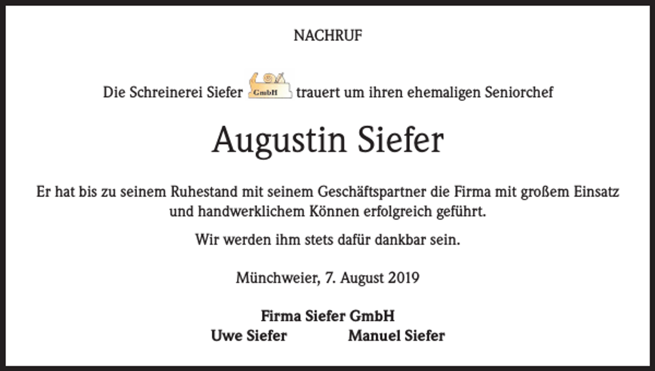 <p>NACHRUF<br />Die Schreinerei Siefer</p><p>trauert um ihren ehemaligen Seniorchef</p><p>Augustin Siefer<br />Er hat bis zu seinem Ruhestand mit seinem Geschäftspartner die Firma mit großem Einsatz<br />und handwerklichem Können erfolgreich geführt.<br />Wir werden ihm stets dafür dankbar sein.<br />Münchweier, 7. August 2019<br />Firma Siefer GmbH<br />Uwe Siefer<br />Manuel Siefer</p>