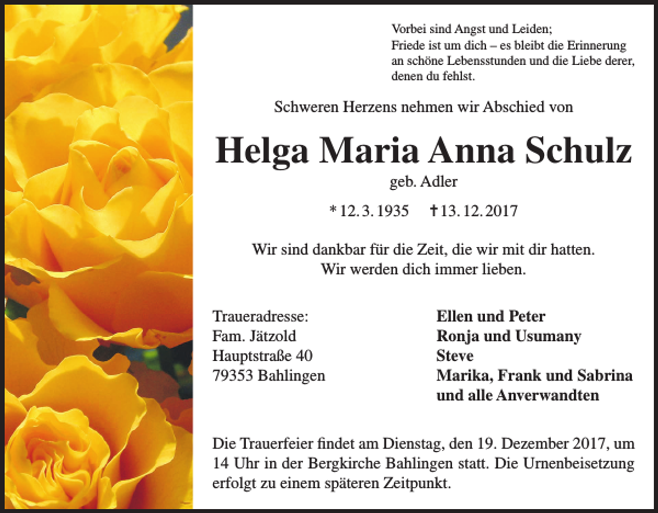 <p>Vorbei sind Angst und Leiden;<br />Friede ist um dich – es bleibt die Erinnerung<br />an schöne Lebensstunden und die Liebe derer,<br />denen du fehlst.</p><p>Schweren Herzens nehmen wir Abschied von</p><p>Helga Maria Anna Schulz<br />geb. Adler<br />* 12. 3. 1935</p><p>= 13. 12. 2017</p><p>Wir sind dankbar für die Zeit, die wir mit dir hatten.<br />Wir werden dich immer lieben.<br />Traueradresse:<br />Fam. Jätzold<br />Hauptstraße 40<br />79353 Bahlingen</p><p>Ellen und Peter<br />Ronja und Usumany<br />Steve<br />Marika, Frank und Sabrina<br />und alle Anverwandten</p><p>Die Trauerfeier findet am Dienstag, den 19. Dezember 2017, um<br />14 Uhr in der Bergkirche Bahlingen statt. Die Urnenbeisetzung<br />erfolgt zu einem späteren Zeitpunkt.</p>