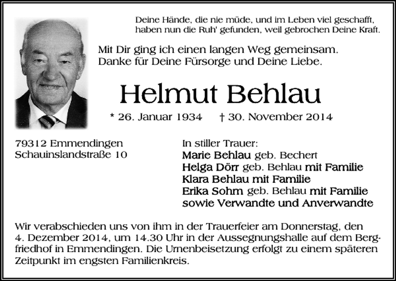 <p>Deine Hände, die nie müde, und im Leben viel geschafft,<br />haben nun die Ruh' gefunden, weil gebrochen Deine Kraft.</p><p>Mit Dir ging ich einen langen Weg gemeinsam.<br />Danke für Deine Fürsorge und Deine Liebe.</p><p>* 26. Januar 1934<br />79312 Emmendingen<br />Schauinslandstraße 10</p><p>† 30. November 2014</p><p>In stiller Trauer:<br />geb. Bechert<br />geb. Behlau<br />geb. Behlau</p><p>Wir verabschieden uns von ihm in der Trauerfeier am Donnerstag, den<br />4. Dezember 2014, um 14.30 Uhr in der Aussegnungshalle auf dem Bergfriedhof in Emmendingen. Die Urnenbeisetzung erfolgt zu einem späteren<br />Zeitpunkt im engsten Familienkreis.</p>