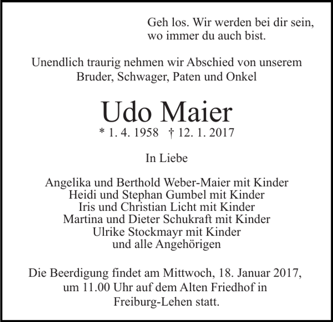 <p>Geh los. Wir werden bei dir sein,<br />wo immer du auch bist.<br />Unendlich traurig nehmen wir Abschied von unserem<br />Bruder, Schwager, Paten und Onkel</p><p>Udo Maier</p><p>* 1. 4. 1958 † 12. 1. 2017<br />In Liebe<br />Angelika und Berthold Weber-Maier mit Kinder<br />Heidi und Stephan Gumbel mit Kinder<br />Iris und Christian Licht mit Kinder<br />Martina und Dieter Schukraft mit Kinder<br />Ulrike Stockmayr mit Kinder<br />und alle Angehörigen<br />Die Beerdigung findet am Mittwoch, 18. Januar 2017,<br />um 11.00 Uhr auf dem Alten Friedhof in<br />Freiburg-Lehen statt.</p>