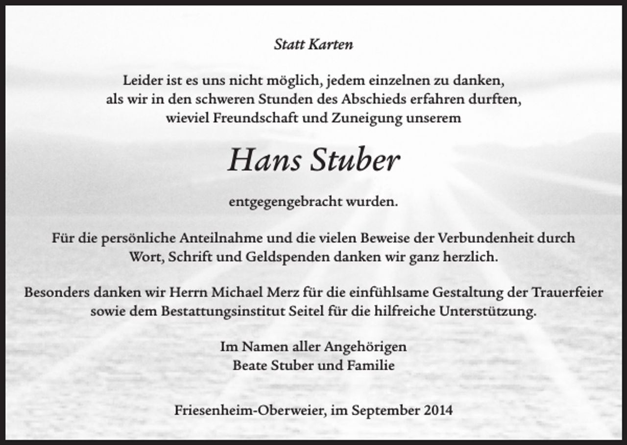 <p>Statt Karten<br />Leider ist es uns nicht möglich, jedem einzelnen zu danken,<br />als wir in den schweren Stunden des Abschieds erfahren durften,<br />wieviel Freundschaft und Zuneigung unserem</p><p>Hans Stuber<br />entgegengebracht wurden.<br />Für die persönliche Anteilnahme und die vielen Beweise der Verbundenheit durch<br />Wort, Schrift und Geldspenden danken wir ganz herzlich.<br />Besonders danken wir Herrn Michael Merz für die einfühlsame Gestaltung der Trauerfeier<br />sowie dem Bestattungsinstitut Seitel für die hilfreiche Unterstützung.<br />Im Namen aller Angehörigen<br />Beate Stuber und Familie<br />Friesenheim-Oberweier, im September 2014</p>