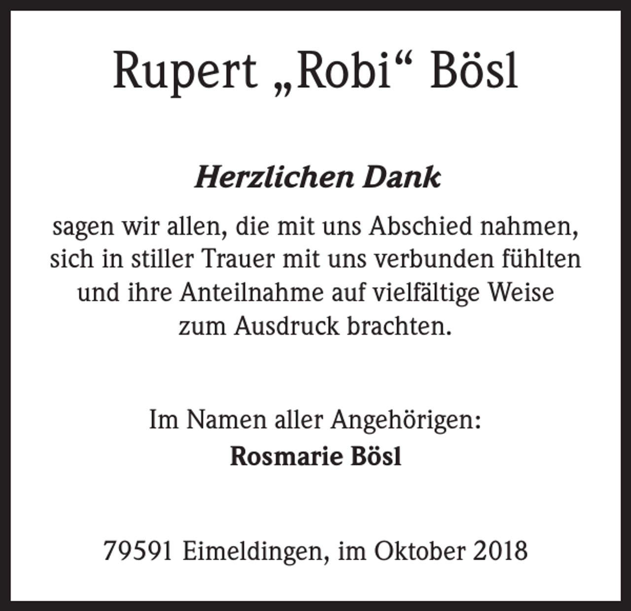 <p>Rupert „Robi“ Bösl<br />Herzlichen Dank<br />sagen wir allen, die mit uns Abschied nahmen,<br />sich in stiller Trauer mit uns verbunden fühlten<br />und ihre Anteilnahme auf vielfältige Weise<br />zum Ausdruck brachten.<br />Im Namen aller Angehörigen:<br />Rosmarie Bösl<br />79591 Eimeldingen, im Oktober 2018</p>