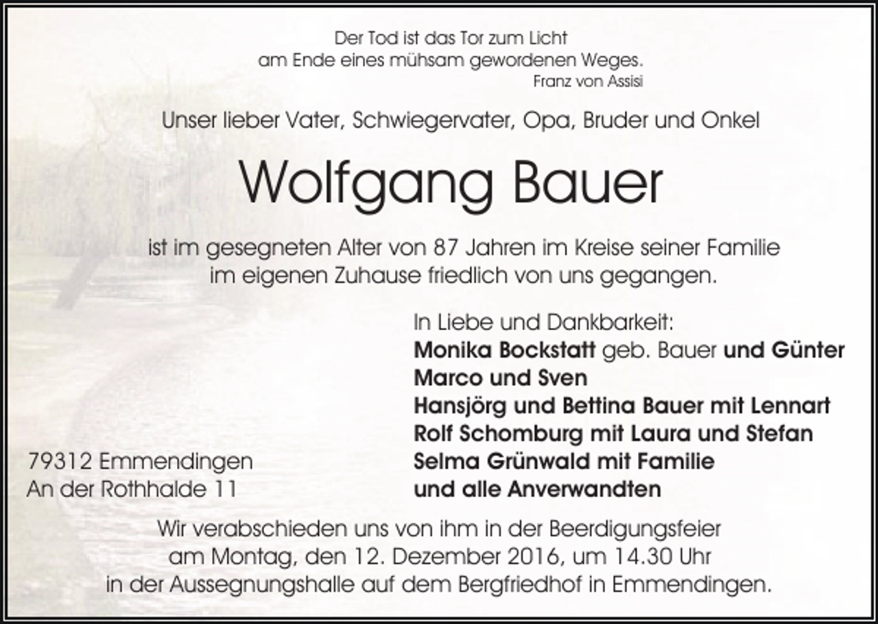 <p>Der Tod ist das Tor zum Licht<br />am Ende eines mühsam gewordenen Weges.<br />Franz von Assisi</p><p>Unser lieber Vater, Schwiegervater, Opa, Bruder und Onkel</p><p>Wolfgang Bauer<br />ist im gesegneten Alter von 87 Jahren im Kreise seiner Familie<br />im eigenen Zuhause friedlich von uns gegangen.</p><p>79312 Emmendingen<br />An der Rothhalde 11</p><p>In Liebe und Dankbarkeit:<br />Monika Bockstatt geb. Bauer und Günter<br />Marco und Sven<br />Hansjörg und Bettina Bauer mit Lennart<br />Rolf Schomburg mit Laura und Stefan<br />Selma Grünwald mit Familie<br />und alle Anverwandten</p><p>Wir verabschieden uns von ihm in der Beerdigungsfeier<br />am Montag, den 12. Dezember 2016, um 14.30 Uhr<br />in der Aussegnungshalle auf dem Bergfriedhof in Emmendingen.</p>