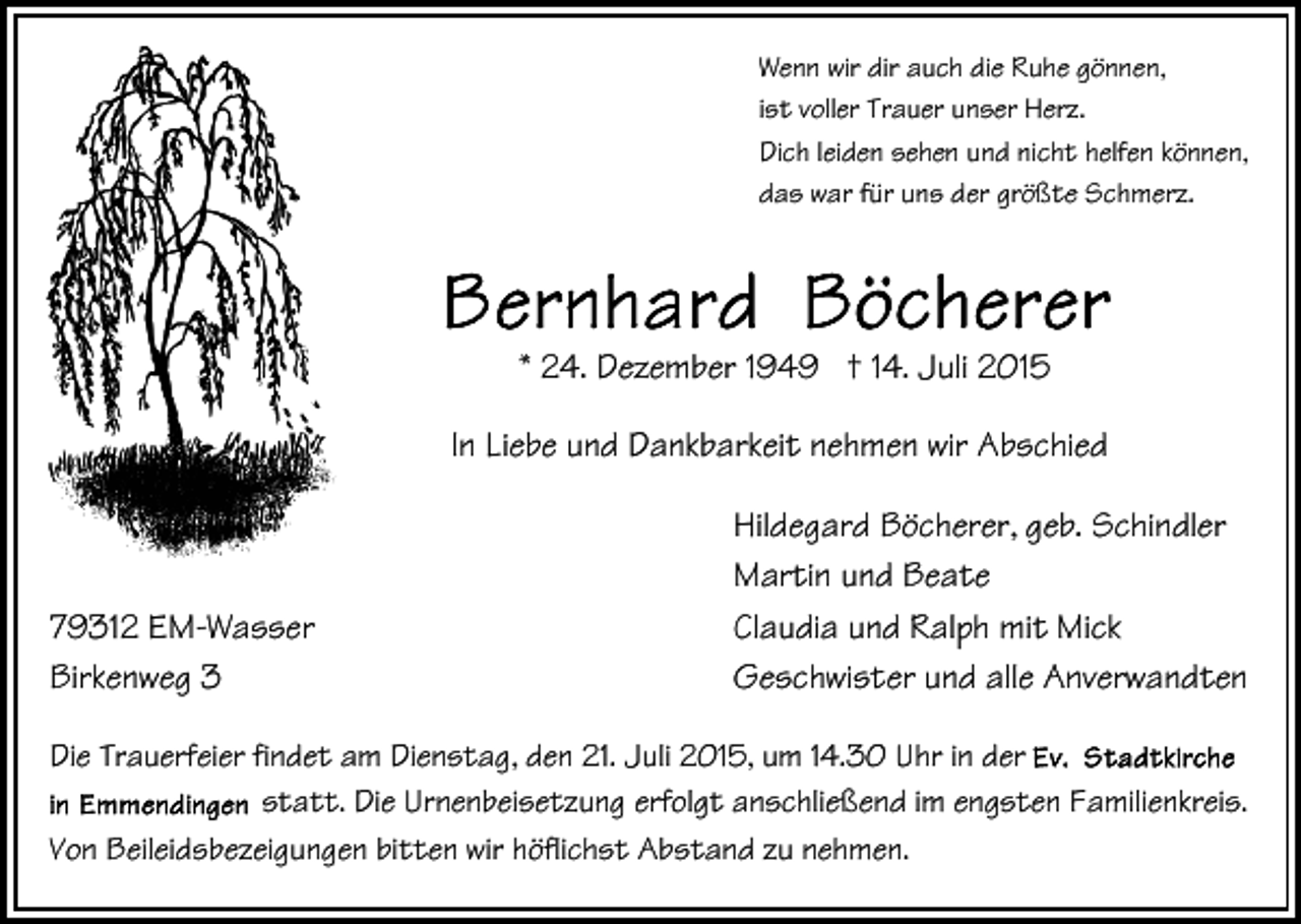 <p>Wenn wir dir auch die Ruhe gönnen,<br />ist voller Trauer unser Herz.<br />Dich leiden sehen und nicht helfen können,<br />das war für uns der größte Schmerz.</p><p>* 24. Dezember 1949 † 14. Juli 2015<br />In Liebe und Dankbarkeit nehmen wir Abschied</p><p>79312 EM-Wasser<br />Birkenweg 3</p><p>Hildegard Böcherer, geb. Schindler<br />Martin und Beate<br />Claudia und Ralph mit Mick<br />Geschwister und alle Anverwandten</p><p>Die Trauerfeier findet am Dienstag, den 21. Juli 2015, um 14.30 Uhr in der<br />statt. Die Urnenbeisetzung erfolgt anschließend im engsten Familienkreis.<br />Von Beileidsbezeigungen bitten wir höflichst Abstand zu nehmen.</p>