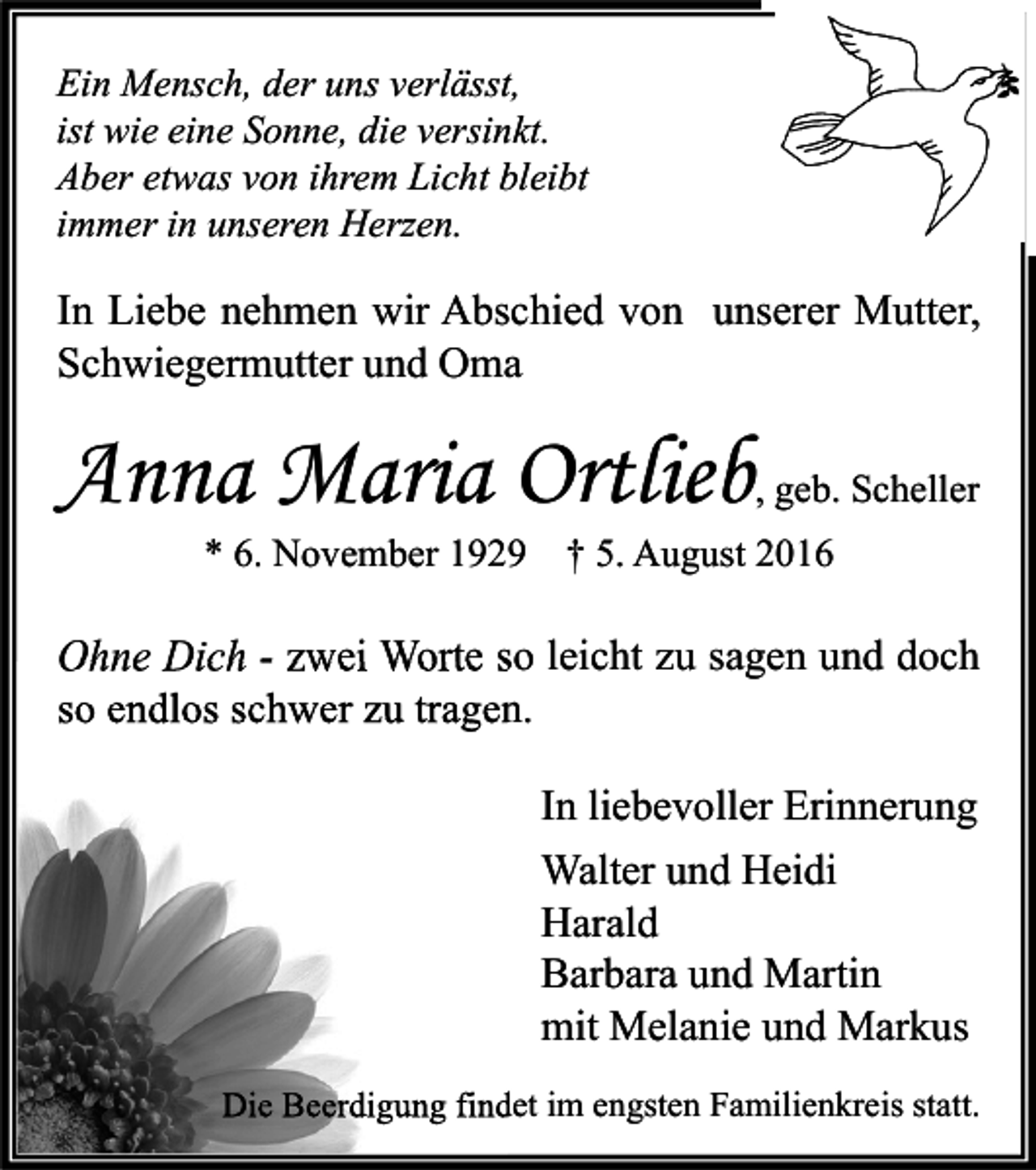 <p>Ein Mensch, der uns verlässt,<br />ist wie eine Sonne, die versinkt.<br />Aber etwas von ihrem Licht bleibt<br />immer in unseren Herzen.</p><p>In Liebe nehmen wir Abschied von unserer Mutter,<br />Schwiegermutter und Oma</p><p>Anna Maria Ortlieb</p><p>, geb. Scheller</p><p>* 6. November 1929 † 5. August 2016</p><p>Ohne Dich - zwei Worte so leicht zu sagen und doch<br />so endlos schwer zu tragen.<br />In liebevoller Erinnerung<br />Walter und Heidi<br />Harald<br />Barbara und Martin<br />mit Melanie und Markus<br />Die Beerdigung findet im engsten Familienkreis statt.</p>