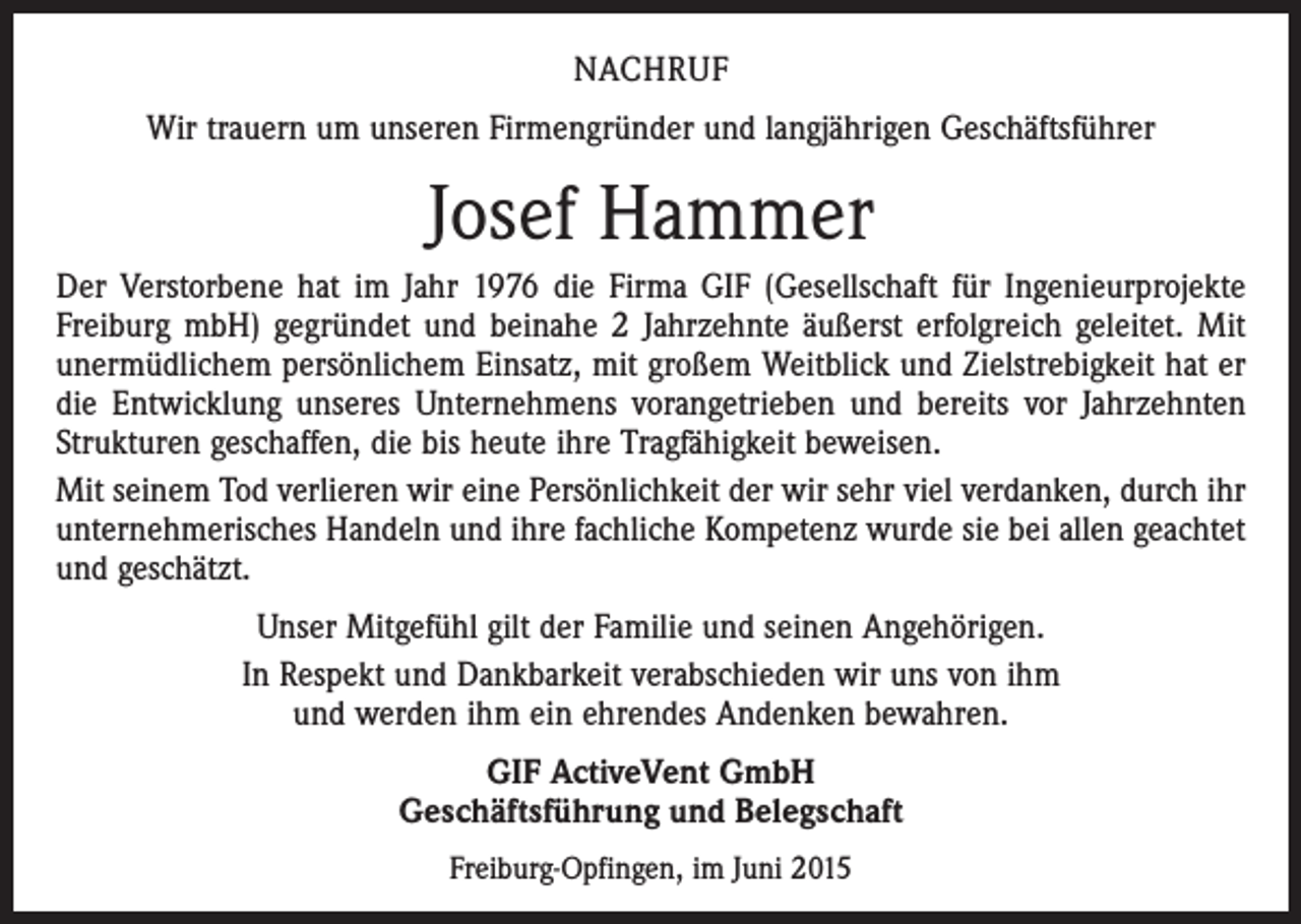 <p>NACHRUF<br />Wir trauern um unseren Firmengründer und langjährigen Geschäftsführer</p><p>Josef Hammer<br />Der Verstorbene hat im Jahr 1976 die Firma GIF (Gesellschaft für Ingenieurprojekte<br />Freiburg mbH) gegründet und beinahe 2 Jahrzehnte äußerst erfolgreich geleitet. Mit<br />unermüdlichem persönlichem Einsatz, mit großem Weitblick und Zielstrebigkeit hat er<br />die Entwicklung unseres Unternehmens vorangetrieben und bereits vor Jahrzehnten<br />Strukturen geschaffen, die bis heute ihre Tragfähigkeit beweisen.<br />Mit seinem Tod verlieren wir eine Persönlichkeit der wir sehr viel verdanken, durch ihr<br />unternehmerisches Handeln und ihre fachliche Kompetenz wurde sie bei allen geachtet<br />und geschätzt.<br />Unser Mitgefühl gilt der Familie und seinen Angehörigen.<br />In Respekt und Dankbarkeit verabschieden wir uns von ihm<br />und werden ihm ein ehrendes Andenken bewahren.<br />GIF ActiveVent GmbH<br />Geschäftsführung und Belegschaft<br />Freiburg-Opfingen, im Juni 2015</p>