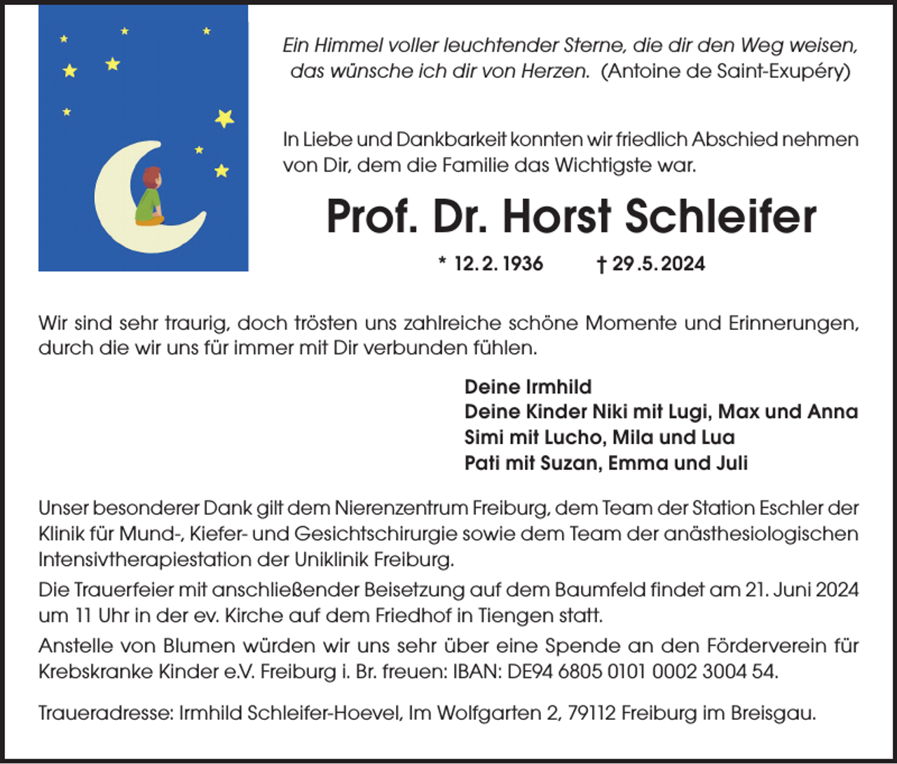 <p>Ein Himmel voller leuchtender Sterne, die dir den Weg weisen,<br />das wünsche ich dir von Herzen. (Antoine de Saint-Exupéry)<br />In Liebe und Dankbarkeit konnten wir friedlich Abschied nehmen<br />von Dir, dem die Familie das Wichtigste war.</p><p>Prof. Dr. Horst Schleifer<br />* 12. 2. 1936</p><p>† 29 .5. 2024</p><p>Wir sind sehr traurig, doch trösten uns zahlreiche schöne Momente und Erinnerungen,<br />durch die wir uns für immer mit Dir verbunden fühlen.<br />Deine Irmhild<br />Deine Kinder Niki mit Lugi, Max und Anna<br />Simi mit Lucho, Mila und Lua<br />Pati mit Suzan, Emma und Juli<br />Unser besonderer Dank gilt dem Nierenzentrum Freiburg, dem Team der Station Eschler der<br />Klinik für Mund-, Kiefer- und Gesichtschirurgie sowie dem Team der anästhesiologischen<br />Intensivtherapiestation der Uniklinik Freiburg.<br />Die Trauerfeier mit anschließender Beisetzung auf dem Baumfeld findet am 21. Juni 2024<br />um 11 Uhr in der ev. Kirche auf dem Friedhof in Tiengen statt.<br />Anstelle von Blumen würden wir uns sehr über eine Spende an den Förderverein für<br />Krebskranke Kinder e.V. Freiburg i. Br. freuen: IBAN: DE94 6805 0101 0002 3004 54.<br />Traueradresse: Irmhild Schleifer-Hoevel, Im Wolfgarten 2, 79112 Freiburg im Breisgau.</p>