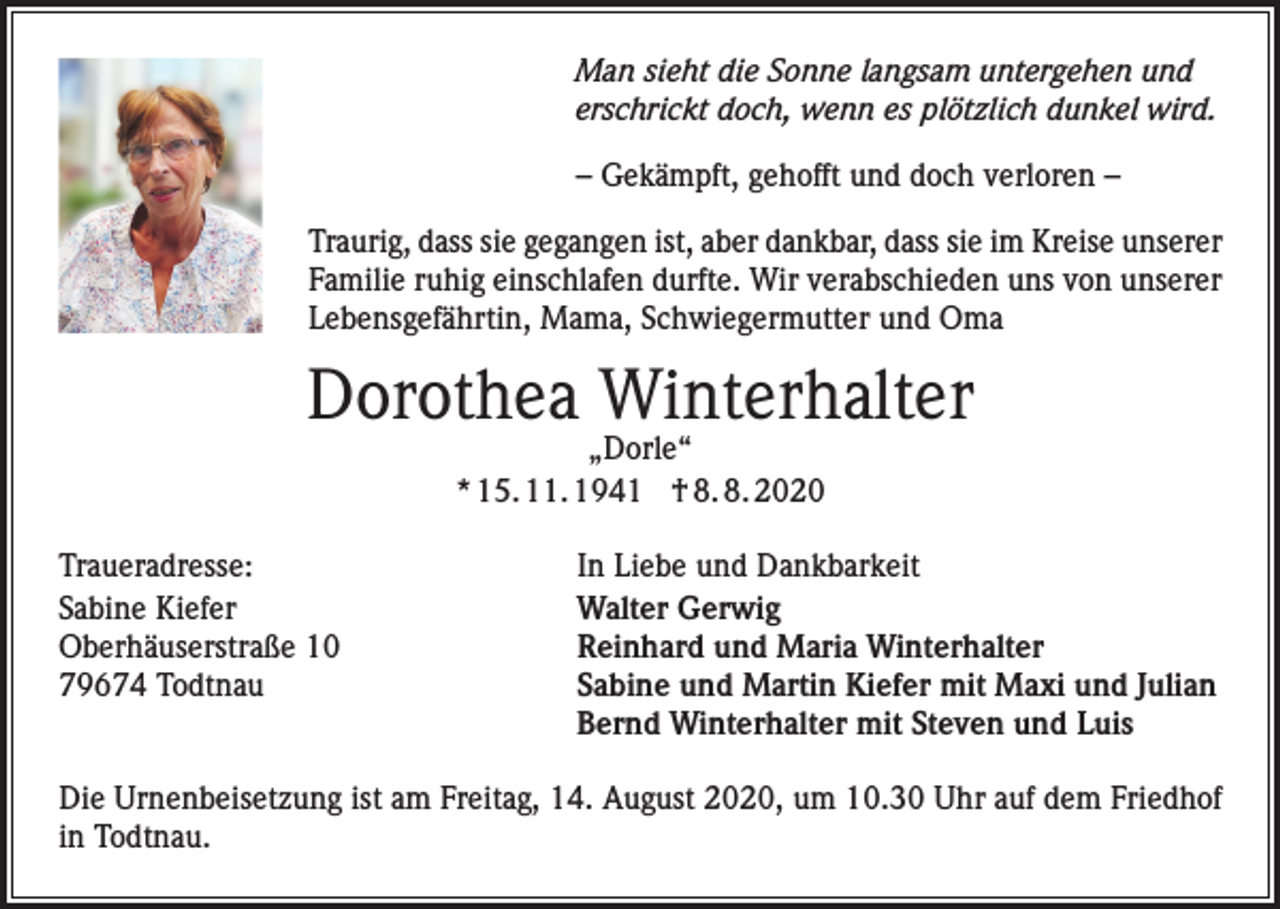 <p>Man sieht die Sonne langsam untergehen und<br />erschrickt doch, wenn es plötzlich dunkel wird.<br />– Gekämpft, gehofft und doch verloren –<br />Traurig, dass sie gegangen ist, aber dankbar, dass sie im Kreise unserer<br />Familie ruhig einschlafen durfte. Wir verabschieden uns von unserer<br />Lebensgefährtin, Mama, Schwiegermutter und Oma</p><p>Dorothea Winterhalter<br />„Dorle“<br />* 15. 11. 1941 † 8. 8. 2020</p><p>Traueradresse:<br />Sabine Kiefer<br />Oberhäuserstraße 10<br />79674 Todtnau</p><p>In Liebe und Dankbarkeit<br />Walter Gerwig<br />Reinhard und Maria Winterhalter<br />Sabine und Martin Kiefer mit Maxi und Julian<br />Bernd Winterhalter mit Steven und Luis</p><p>Die Urnenbeisetzung ist am Freitag, 14. August 2020, um 10.30 Uhr auf dem Friedhof<br />in Todtnau.</p>