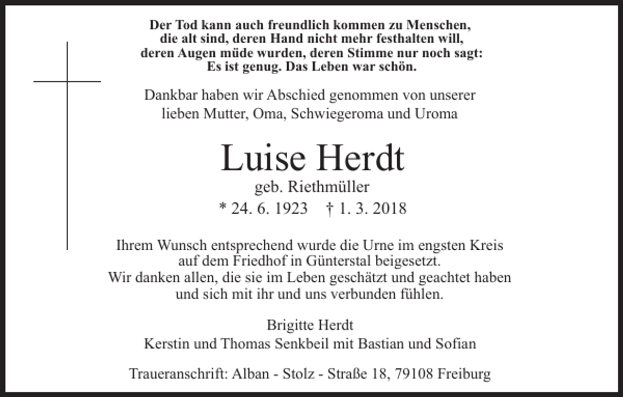 <p>DDer<br />e r TTod<br />o d kkann<br />a n n aauch<br />u c h f freundlich<br />r e u n dli c h kkommen<br />o m m e n zzu<br />u Menschen,<br />M e n s c h e n,<br />di<br />die<br />e alt<br />alt sisind,<br />n d, dderen<br />e r e n Hand<br />H a n d nicht<br />ni c ht mehr<br />m e h r festhalten<br />f est h alt e n will,<br />will,<br />dderen<br />e r e n Augen<br />A u g e n müde<br />m ü d e wurden,<br />w u r d e n, dderen<br />e r e n Sti<br />Stimme<br />m m e nnur<br />u r noch<br />n o c h ssagt:<br />a gt:<br />Es<br />Esist<br />ist ggenug.<br />e n u g. Das<br />D as LLeben<br />e b e n war<br />w a r schön.<br />s c h ö n.</p><p>wir AAbschied<br />DDankbar<br />a n k b ar hhaben<br />a b e n wir<br />bs c h i e d genommen<br />g e n o m m e n von<br />v o n unserer<br />u ns erer<br />lieben<br />li e b e n Mutter,<br />M utt er, Oma,<br />O m a, Schwiegeroma<br />S c h wi e g er o m a und<br />u n d Uroma<br />Ur o m a</p><p>LLuise<br />uis e Herdt<br />H er dt</p><p>geb.<br />g e b. Riethmüller<br />Ri et h m üll er<br />6. 11923<br />1. 3.<br />3. 22018<br />** 224.<br />4. 6.<br />9 2 3 †† 1.<br />018<br />IIhrem<br />hr e m Wunsch<br />W u ns c h entsprechend<br />e nts pr e c h en d wurde<br />w ur d e di<br />die<br />e Urne<br />Ur n e iim<br />m eengsten<br />n g st e n Kreis<br />Kr eis<br />auf<br />a uf dem<br />d e m Friedhof<br />Fri e d h of iinn Günterstal<br />G ü nt erst al beigesetzt.<br />b ei g es et zt.<br />Wir<br />Wir d adanken<br />n k e n allallen,<br />e n, didie<br />e sisie<br />e im<br />i m Leben<br />L e b e n geschätzt<br />g es c h ät zt und<br />u n d geachtet<br />ge a c ht et haben<br />ha be n<br />uund<br />n d sisich<br />c h mit<br />mit iihr<br />hr uund<br />n d uuns<br />ns vverbunden<br />er b u n d e n ffühlen.<br />ü hl e n.<br />Bri<br />Brigitte<br />gitt e Herdt<br />H er dt<br />KKerstin<br />ersti n uund<br />n d TThomas<br />h o m as SSenkbeil<br />e n k b eil mit<br />mit Bastian<br />B asti a n uund<br />n d Sofian<br />S ofi a n<br />Traueranschrift:<br />Tr<br />a u er a ns c hrift: Alban<br />Al b a n -- SStolz<br />t ol z - Straße<br />Str a ß e 18,<br />1 8, 79108<br />7 9 1 0 8 Freiburg<br />Frei b ur g</p>