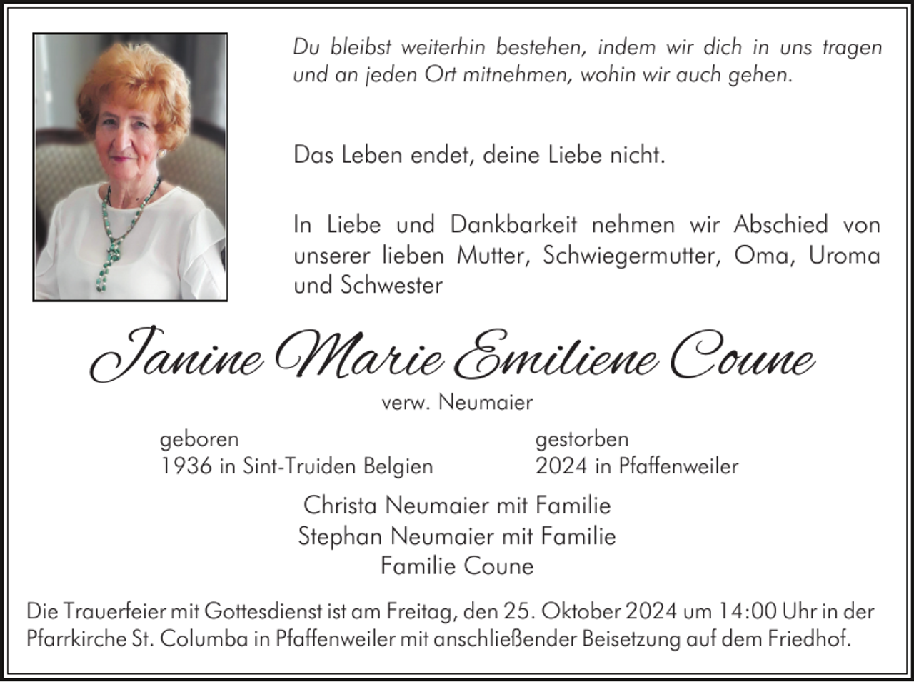 <p>Du bleibst weiterhin bestehen, indem wir dich in uns tragen<br />und an jeden Ort mitnehmen, wohin wir auch gehen.</p><p>Das Leben endet, deine Liebe nicht.<br />In Liebe und Dankbarkeit nehmen wir Abschied von<br />unserer lieben Mutter, Schwiegermutter, Oma, Uroma<br />und Schwester</p><p>Janine Marie Emiliene Coune<br />verw. Neumaier</p><p>geboren<br />1936 in Sint-Truiden Belgien</p><p>gestorben<br />2024 in Pfaffenweiler</p><p>Christa Neumaier mit Familie<br />Stephan Neumaier mit Familie<br />Familie Coune<br />Die Trauerfeier mit Gottesdienst ist am Freitag, den 25. Oktober 2024 um 14:00 Uhr in der<br />Pfarrkirche St. Columba in Pfaffenweiler mit anschließender Beisetzung auf dem Friedhof.</p>