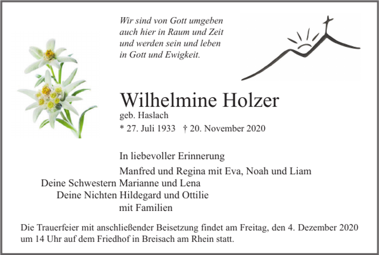 <p>Wir sind von Gott umgeben<br />auch hier in Raum und Zeit<br />und werden sein und leben<br />in Gott und Ewigkeit.</p><p>Wilhelmine Holzer<br />geb. Haslach<br />* 27. Juli 1933 † 20. November 2020</p><p>In liebevoller Erinnerung<br />Manfred und Regina mit Eva, Noah und Liam<br />Deine Schwestern Marianne und Lena<br />Deine Nichten Hildegard und Ottilie<br />mit Familien<br />Die Trauerfeier mit anschließender Beisetzung findet am Freitag, den 4. Dezember 2020<br />um 14 Uhr auf dem Friedhof in Breisach am Rhein statt.</p>
