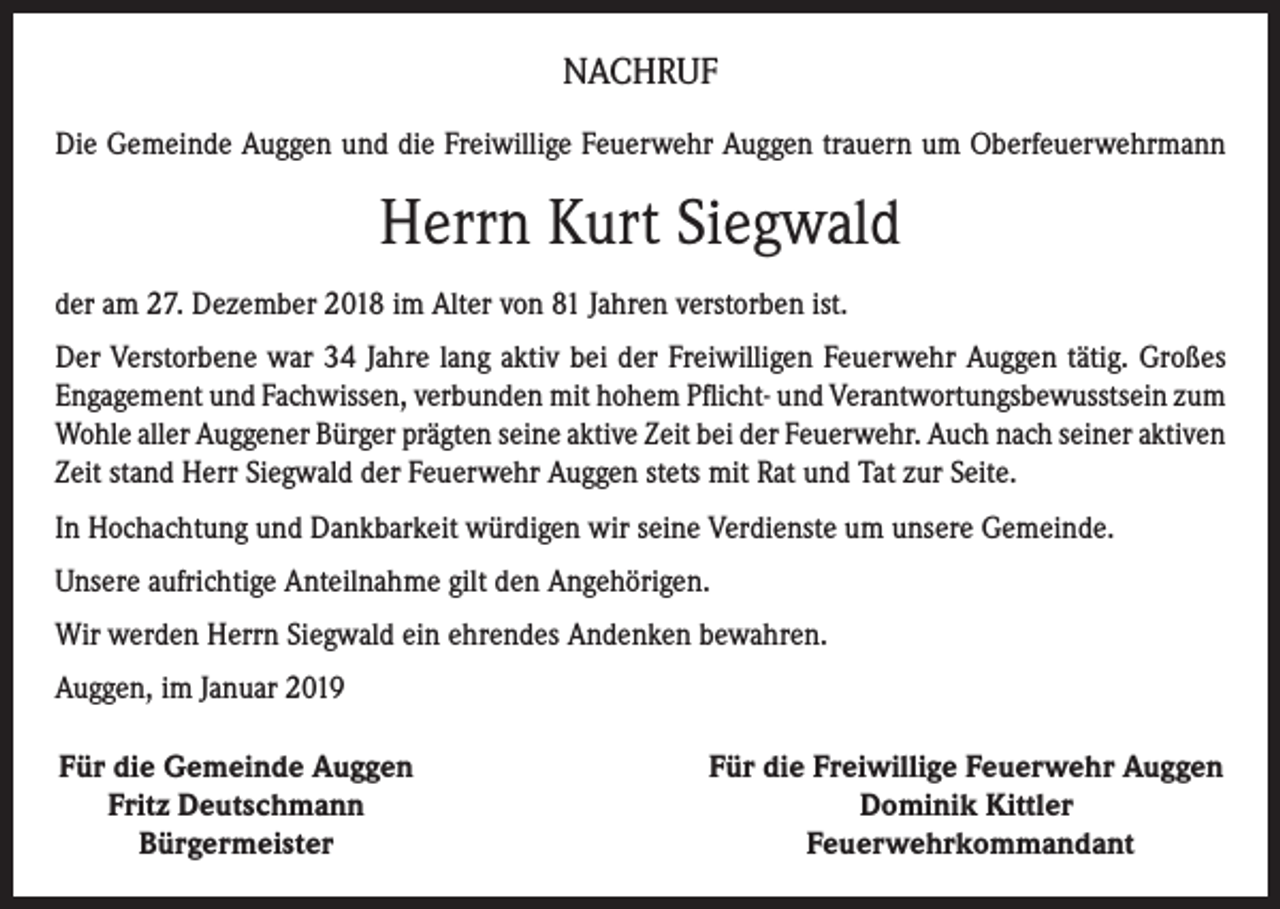 <p>NACHRUF<br />Die Gemeinde Auggen und die Freiwillige Feuerwehr Auggen trauern um Oberfeuerwehrmann</p><p>Herrn Kurt Siegwald<br />der am 27. Dezember 2018 im Alter von 81 Jahren verstorben ist.<br />Der Verstorbene war 34 Jahre lang aktiv bei der Freiwilligen Feuerwehr Auggen tätig. Großes<br />Engagement und Fachwissen, verbunden mit hohem Pflicht- und Verantwortungsbewusstsein zum<br />Wohle aller Auggener Bürger prägten seine aktive Zeit bei der Feuerwehr. Auch nach seiner aktiven<br />Zeit stand Herr Siegwald der Feuerwehr Auggen stets mit Rat und Tat zur Seite.<br />In Hochachtung und Dankbarkeit würdigen wir seine Verdienste um unsere Gemeinde.<br />Unsere aufrichtige Anteilnahme gilt den Angehörigen.<br />Wir werden Herrn Siegwald ein ehrendes Andenken bewahren.<br />Auggen, im Januar 2019<br />Für die Gemeinde Auggen<br />Fritz Deutschmann<br />Bürgermeister</p><p>Für die Freiwillige Feuerwehr Auggen<br />Dominik Kittler<br />Feuerwehrkommandant</p>