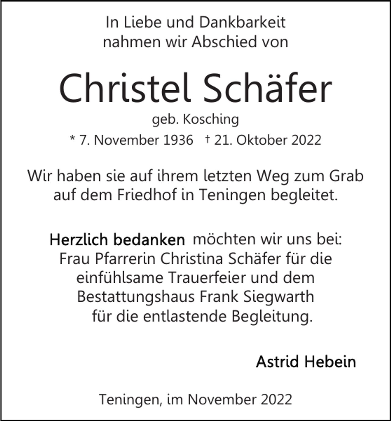 <p>In Liebe und Dankbarkeit<br />nahmen wir Abschied von</p><p>Christel Schäfer<br />geb. Kosching<br />* 7. November 1936 † 21. Oktober 2022</p><p>Wir haben sie auf ihrem letzten Weg zum Grab<br />auf dem Friedhof in Teningen begleitet.<br />möchten wir uns bei:<br />Frau Pfarrerin Christina Schäfer für die<br />einfühlsame Trauerfeier und dem<br />Bestattungshaus Frank Siegwarth<br />für die entlastende Begleitung.</p><p>Teningen, im November 2022</p>