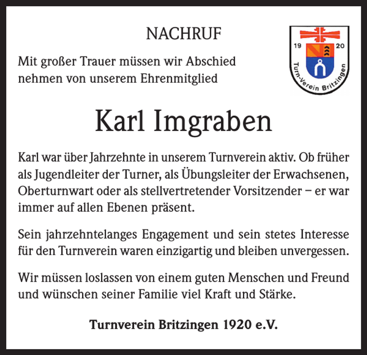 <p>NACHRUF<br />Mit großer Trauer müssen wir Abschied<br />nehmen von unserem Ehrenmitglied</p><p>Karl Imgraben<br />Karl war über Jahrzehnte in unserem Turnverein aktiv. Ob früher<br />als Jugendleiter der Turner, als Übungsleiter der Erwachsenen,<br />Oberturnwart oder als stellvertretender Vorsitzender – er war<br />immer auf allen Ebenen präsent.<br />Sein jahrzehntelanges Engagement und sein stetes Interesse<br />für den Turnverein waren einzigartig und bleiben unvergessen.<br />Wir müssen loslassen von einem guten Menschen und Freund<br />und wünschen seiner Familie viel Kraft und Stärke.<br />Turnverein Britzingen 1920 e.V.</p>