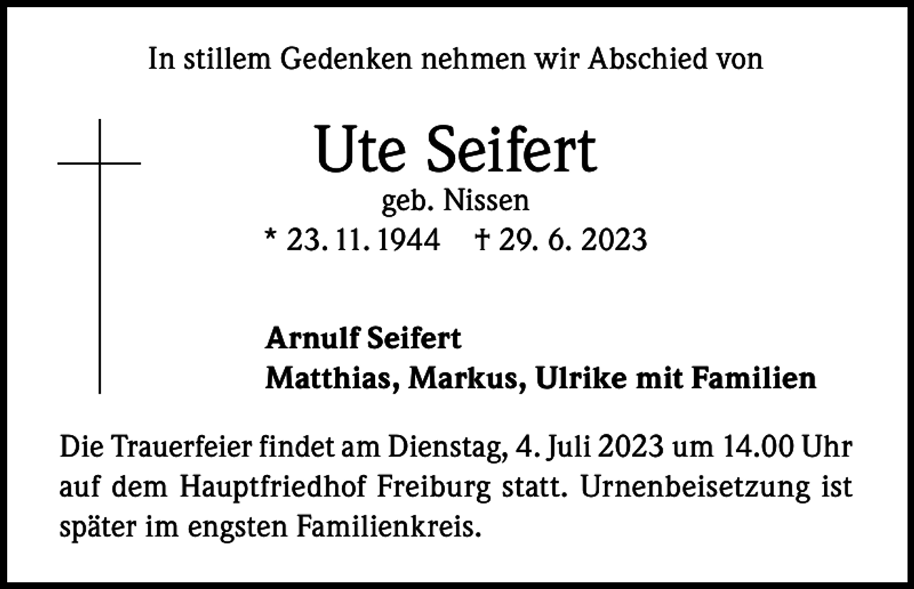 <p>In stillem Gedenken nehmen wir Abschied von</p><p>Ute Seifert</p><p>geb. Nissen<br />* 23. 11. 1944 † 29. 6. 2023<br />Arnulf Seifert<br />Matthias, Markus, Ulrike mit Familien<br />Die Trauerfeier findet am Dienstag, 4. Juli 2023 um 14.00 Uhr<br />auf dem Hauptfriedhof Freiburg statt. Urnenbeisetzung ist<br />später im engsten Familienkreis.</p>