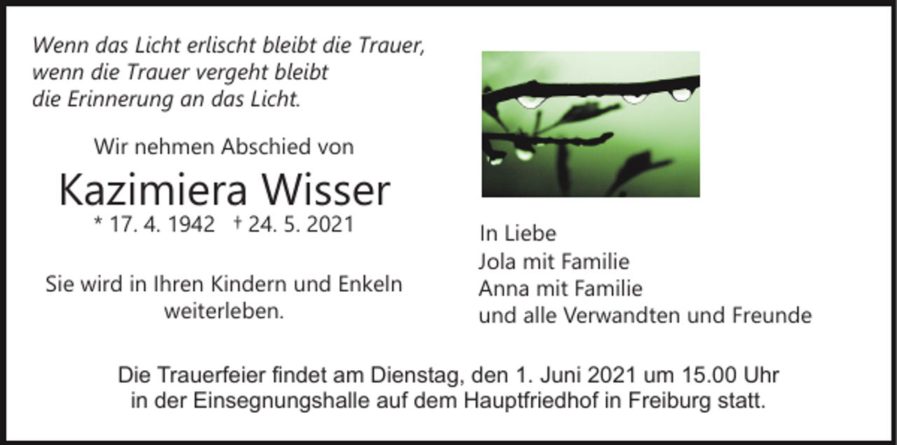<p>Wenn das Licht erlischt bleibt die Trauer,<br />wenn die Trauer vergeht bleibt<br />die Erinnerung an das Licht.<br />Wir nehmen Abschied von</p><p>Kazimiera Wisser<br />* 17. 4. 1942 † 24. 5. 2021</p><p>Sie wird in Ihren Kindern und Enkeln<br />weiterleben.</p><p>In Liebe<br />Jola mit Familie<br />Anna mit Familie<br />und alle Verwandten und Freunde</p><p>Die Trauerfeier findet am Dienstag, den 1. Juni 2021 um 15.00 Uhr<br />in der Einsegnungshalle auf dem Hauptfriedhof in Freiburg statt.</p>