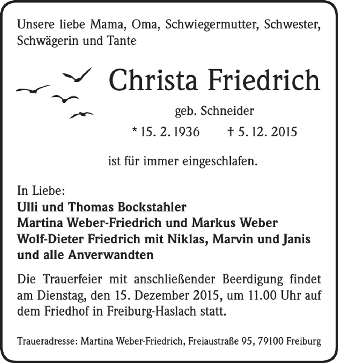 <p>Unsere liebe Mama, Oma, Schwiegermutter, Schwester,<br />Schwägerin und ­Tante</p><p>Christa Friedrich<br />geb. Schneider<br />* 15. 2. 1936 † 5. 12. 2015<br />ist für immer eingeschlafen.<br />In Liebe:<br />Ulli und Thomas Bockstahler<br />Martina Weber-Friedrich und Markus Weber<br />Wolf-Dieter Friedrich mit Niklas, Marvin und Janis<br />und alle Anverwandten<br />Die Trauerfeier mit anschließender Beerdigung findet<br />am Dienstag, den 15. Dezember 2015, um 11.00 Uhr auf<br />dem Friedhof in Freiburg-Haslach statt.<br />Traueradresse: Martina Weber-Friedrich, Freiaustraße 95, 79100 Freiburg</p>