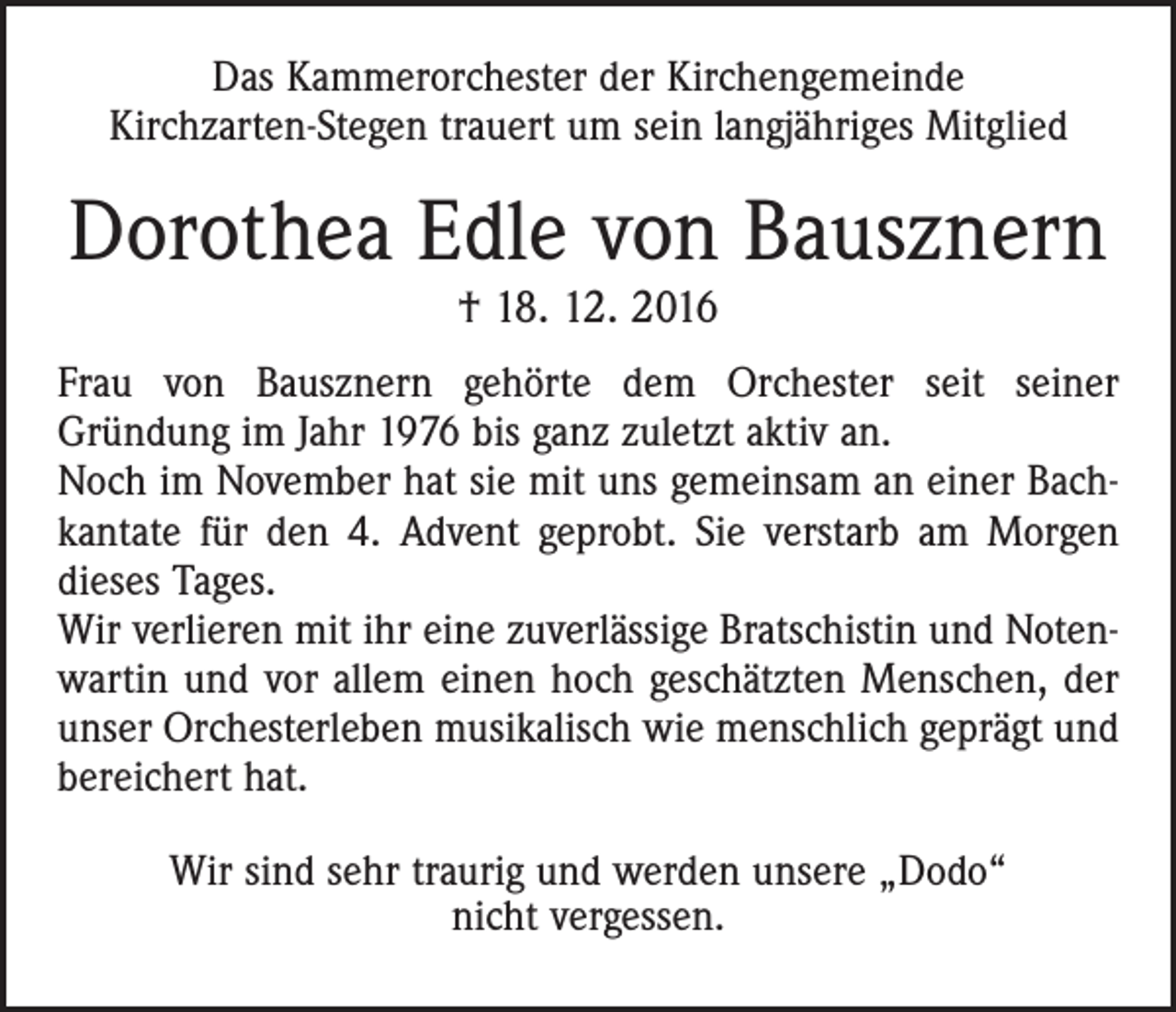 <p>Das Kammerorchester der Kirchengemeinde<br />Kirchzarten-Stegen trauert um sein langjähriges Mitglied</p><p>Dorothea Edle von Bausznern<br />† 18. 12. 2016</p><p>Frau von Bausznern gehörte dem Orchester seit seiner<br />Gründung im Jahr 1976 bis ganz zuletzt aktiv an.<br />Noch im November hat sie mit uns gemeinsam an einer Bachkantate für den 4. Advent geprobt. Sie verstarb am Morgen<br />dieses Tages.<br />Wir verlieren mit ihr eine zuverlässige Bratschistin und Notenwartin und vor allem einen hoch geschätzten Menschen, der<br />unser Orchesterleben musikalisch wie menschlich geprägt und<br />bereichert hat.<br />Wir sind sehr traurig und werden unsere „Dodo“<br />nicht vergessen.</p>