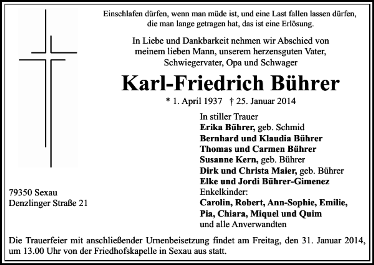 <p>Einschlafen dürfen, wenn man müde ist, und eine Last fallen lassen dürfen,<br />die man lange getragen hat, das ist eine Erlösung.</p><p>In Liebe und Dankbarkeit nehmen wir Abschied von<br />meinem lieben Mann, unserem herzensguten Vater,<br />Schwiegervater, Opa und Schwager</p><p>Karl-Friedrich Bührer<br />* 1. April 1937 † 25. Januar 2014</p><p>79350 Sexau<br />Denzlinger Straße 21</p><p>In stiller Trauer<br />Erika Bührer, geb. Schmid<br />Bernhard und Klaudia Bührer<br />Thomas und Carmen Bührer<br />Susanne Kern, geb. Bührer<br />Dirk und Christa Maier, geb. Bührer<br />Elke und Jordi Bührer-Gimenez<br />Enkelkinder:<br />Carolin, Robert, Ann-Sophie, Emilie,<br />Pia, Chiara, Miquel und Quim<br />und alle Anverwandten</p><p>Die Trauerfeier mit anschließender Urnenbeisetzung findet am Freitag, den 31. Januar 2014,<br />um 13.00 Uhr von der Friedhofskapelle in Sexau aus statt.</p>