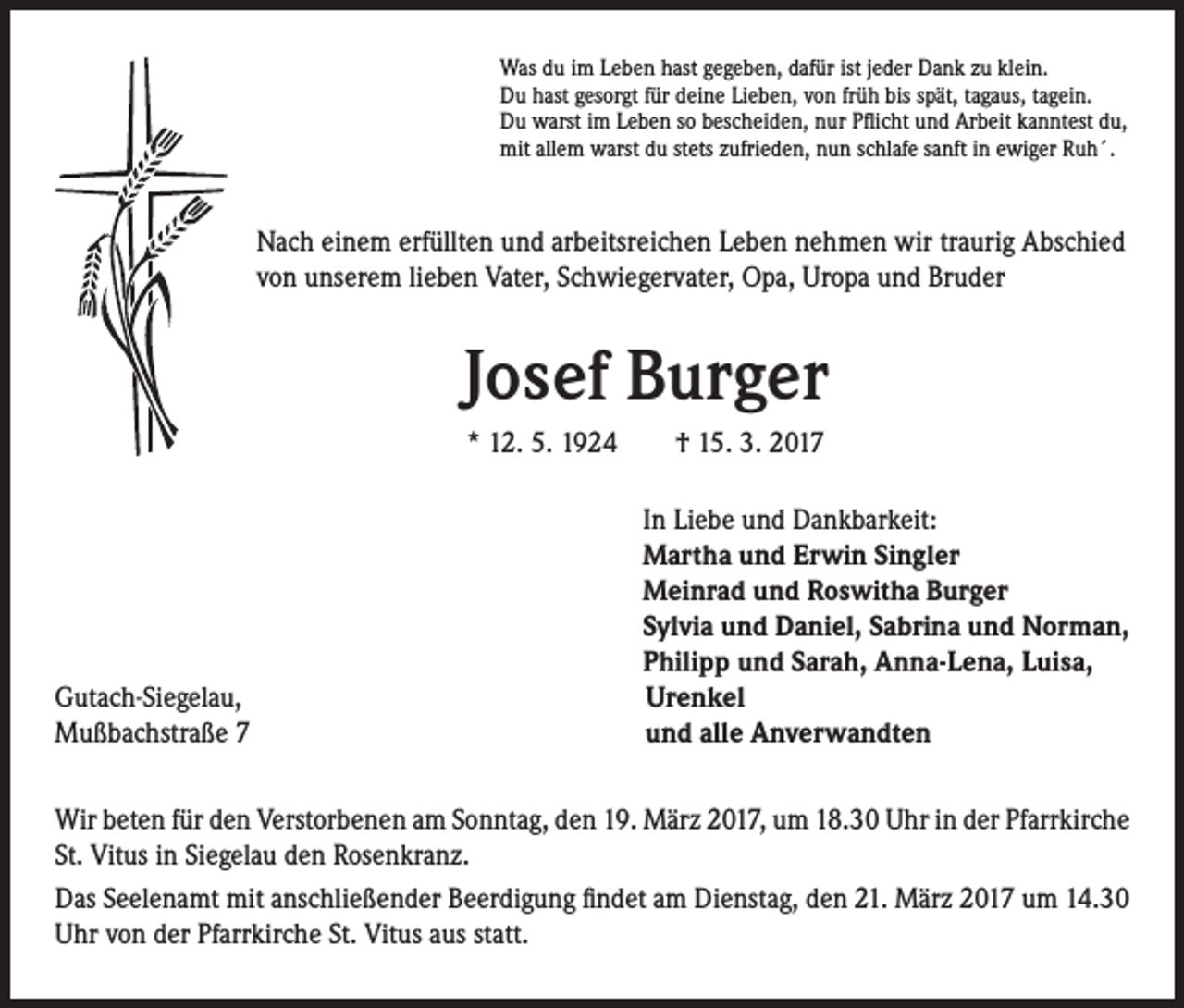 <p>Was du im Leben hast gegeben, dafür ist jeder Dank zu klein.<br />Du hast gesorgt für deine Lieben, von früh bis spät, tagaus, tagein.<br />Du warst im Leben so bescheiden, nur Pflicht und Arbeit kanntest du,<br />mit allem warst du stets zufrieden, nun schlafe sanft in ewiger Ruh´.</p><p>Nach einem erfüllten und arbeitsreichen Leben nehmen wir traurig Abschied<br />von unserem lieben Vater, Schwiegervater, Opa, Uropa und Bruder</p><p>Josef Burger</p><p>* 12. 5. 1924 † 15. 3. 2017</p><p>Gutach-Siegelau,<br />Mußbachstraße 7</p><p>In Liebe und Dankbarkeit:<br />Martha und Erwin Singler<br />Meinrad und Roswitha Burger<br />Sylvia und Daniel, Sabrina und Norman,<br />Philipp und Sarah, Anna-Lena, Luisa,<br />Urenkel<br />und alle Anverwandten</p><p>Wir beten für den Verstorbenen am Sonntag, den 19. März 2017, um 18.30 Uhr in der Pfarrkirche<br />St. Vitus in Siegelau den Rosenkranz.<br />Das Seelenamt mit anschließender Beerdigung findet am Dienstag, den 21. März 2017 um 14.30<br />Uhr von der Pfarrkirche St. Vitus aus statt.</p>