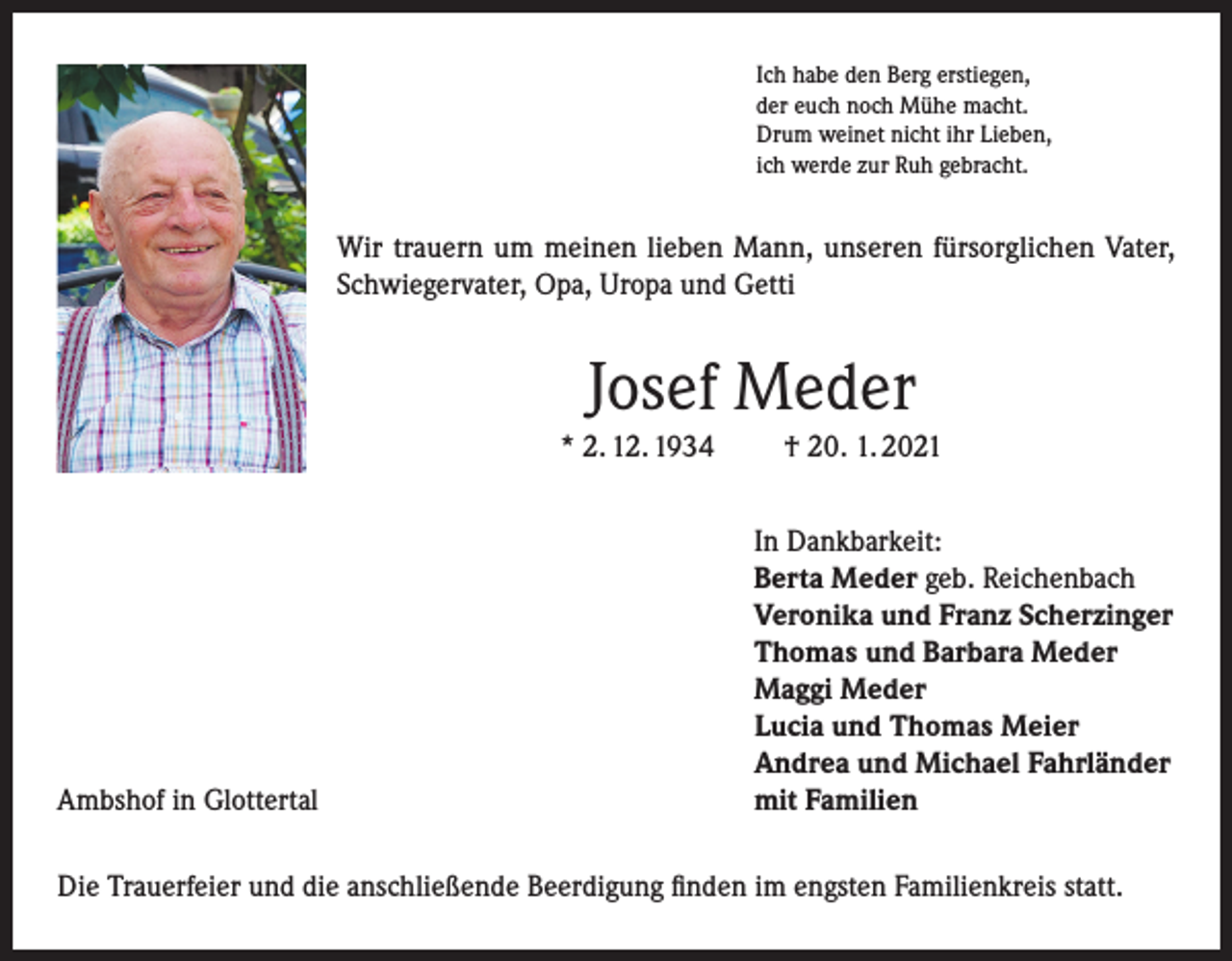 <p>Ich habe den Berg erstiegen,<br />der euch noch Mühe macht.<br />Drum weinet nicht ihr Lieben,<br />ich werde zur Ruh gebracht.</p><p>Wir trauern um meinen lieben Mann, unseren fürsorglichen Vater,<br />Schwiegervater, Opa, Uropa und Getti</p><p>Josef Meder<br />* 2. 12. 1934</p><p>Ambshof in Glottertal</p><p>† 20. 1. 2021<br />In Dankbarkeit:<br />Berta Meder geb. Reichenbach<br />Veronika und Franz Scherzinger<br />Thomas und Barbara Meder<br />Maggi Meder<br />Lucia und Thomas Meier<br />Andrea und Michael Fahrländer<br />mit Familien</p><p>Die Trauerfeier und die anschließende Beerdigung finden im engsten Familienkreis statt.</p>