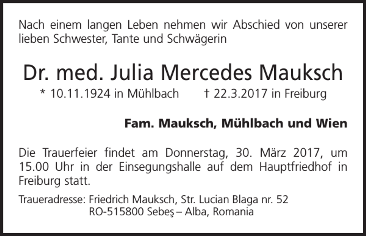 <p>Nach einem langen Leben nehmen wir Abschied von unserer<br />lieben Schwester, Tante und Schwägerin</p><p>Dr. med. Julia Mercedes Mauksch<br />* 10.11.1924 in Mühlbach † 22.3.2017 in Freiburg</p><p>Fam. Mauksch, Mühlbach und Wien</p><p>Die Trauerfeier findet am Donnerstag, 30. März 2017, um<br />15.00 Uhr in der Einsegungshalle auf dem Hauptfriedhof in<br />­Freiburg statt.<br />Traueradresse: F riedrich Mauksch, Str. Lucian Blaga nr. 52<br />RO-515800 Sebes¸ – Alba, Romania</p>
