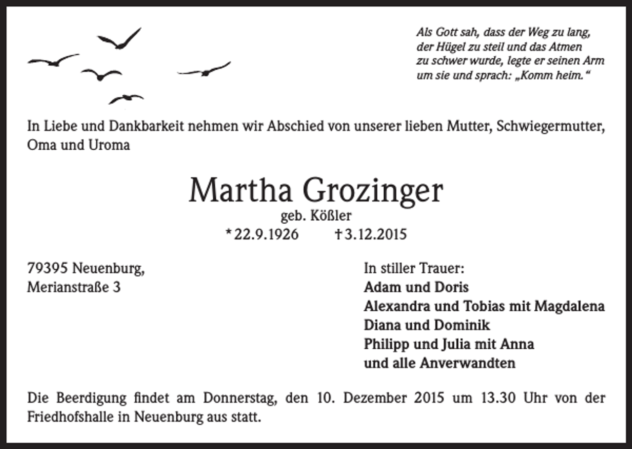 <p>Als Gott sah, dass der Weg zu lang,<br />der Hügel zu steil und das Atmen<br />zu schwer wurde, legte er seinen Arm<br />um sie und sprach: „Komm heim.“</p><p>In Liebe und Dankbarkeit nehmen wir Abschied von unserer lieben Mutter, Schwiegermutter,<br />Oma und Uroma</p><p>Martha Grozinger<br />geb. Kößler<br />* 22.9.1926<br />† 3.12.2015</p><p>79395 Neuenburg,<br />In stiller Trauer:<br />Merianstraße 3 Adam und Doris<br />Alexandra und Tobias mit Magdalena<br />Diana und Dominik<br />Philipp und Julia mit Anna<br />und alle Anverwandten<br />Die Beerdigung findet am Donnerstag, den 10. Dezember 2015 um 13.30 Uhr von der<br />Friedhofshalle in Neuenburg aus statt.</p>