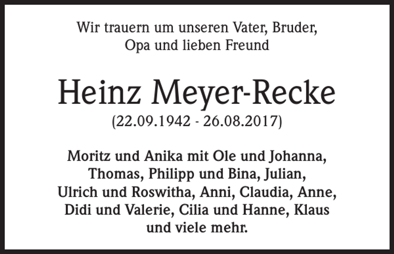 <p>Wir trauern um unseren Vater, Bruder,<br />Opa und lieben Freund</p><p>Heinz Meyer-Recke<br />(22.09.1942 - 26.08.2017)</p><p>Moritz und Anika mit Ole und Johanna,<br />Thomas, Philipp und Bina, Julian,<br />Ulrich und Roswitha, Anni, Claudia, Anne,<br />Didi und Valerie, Cilia und Hanne, Klaus<br />und viele mehr.</p>