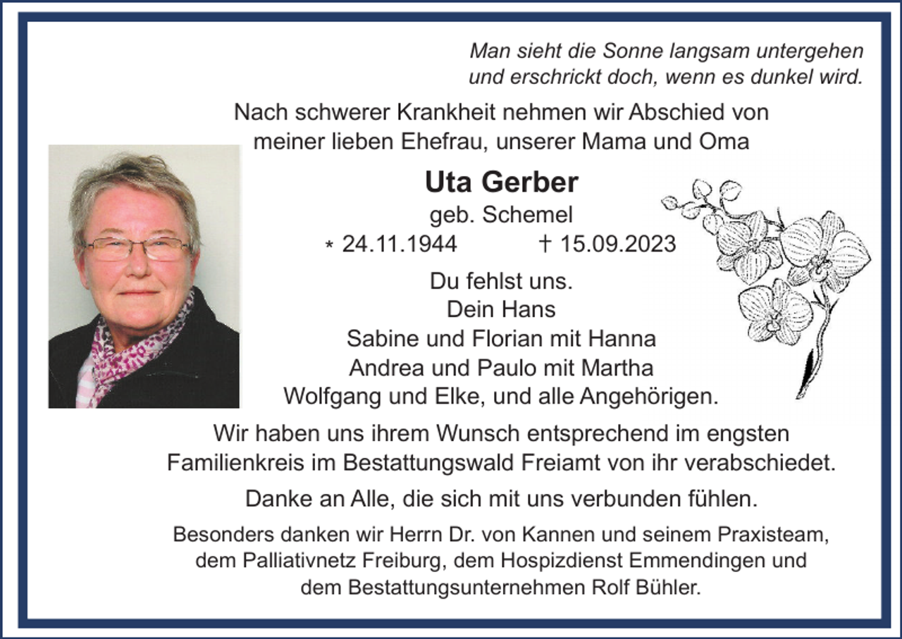 <p>Man sieht die Sonne langsam untergehen<br />und erschrickt doch, wenn es dunkel wird.</p><p>Nach schwerer Krankheit nehmen wir Abschied von<br />meiner lieben Ehefrau, unserer Mama und Oma</p><p>Uta Gerber<br />geb. Schemel<br />24.11.1944<br />15.09.2023<br />*<br />Du fehlst uns.<br />Dein Hans<br />Sabine und Florian mit Hanna<br />Andrea und Paulo mit Martha<br />Wolfgang und Elke, und alle Angehörigen.<br />Wir haben uns ihrem Wunsch entsprechend im engsten<br />Familienkreis im Bestattungswald Freiamt von ihr verabschiedet.<br />Danke an Alle, die sich mit uns verbunden fühlen.<br />Besonders danken wir Herrn Dr. von Kannen und seinem Praxisteam,<br />dem Palliativnetz Freiburg, dem Hospizdienst Emmendingen und<br />dem Bestattungsunternehmen Rolf Bühler.</p>