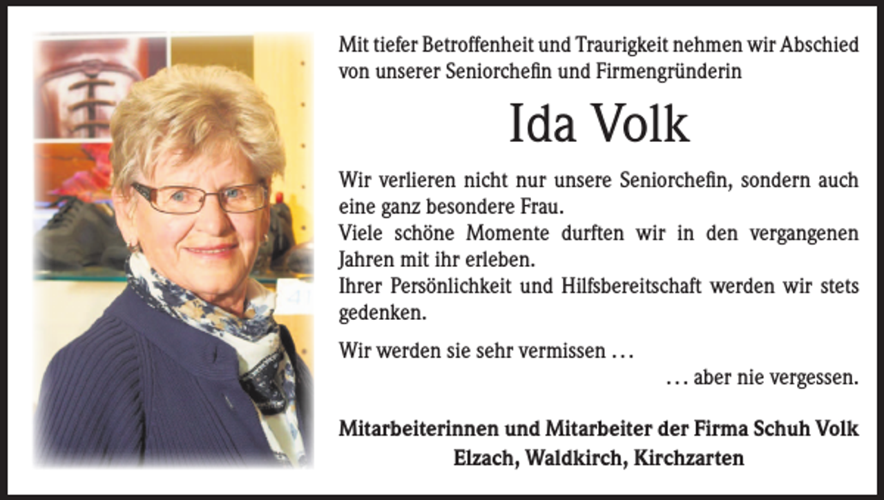<p>Mit tiefer Betroffenheit und Traurigkeit nehmen wir ­Abschied<br />von unserer Seniorchefin und Firmengründerin</p><p>Ida Volk<br />Wir verlieren nicht nur unsere Seniorchefin, sondern auch<br />eine ganz besondere Frau.<br />Viele schöne Momente durften wir in den vergangenen<br />­Jahren mit ihr erleben.<br />Ihrer Persönlichkeit und Hilfsbereitschaft werden wir stets<br />gedenken.<br />Wir werden sie sehr vermissen . . .</p><p>. . . aber nie vergessen.</p><p>Mitarbeiterinnen und Mitarbeiter der Firma Schuh Volk<br />Elzach, Waldkirch, Kirchzarten</p>