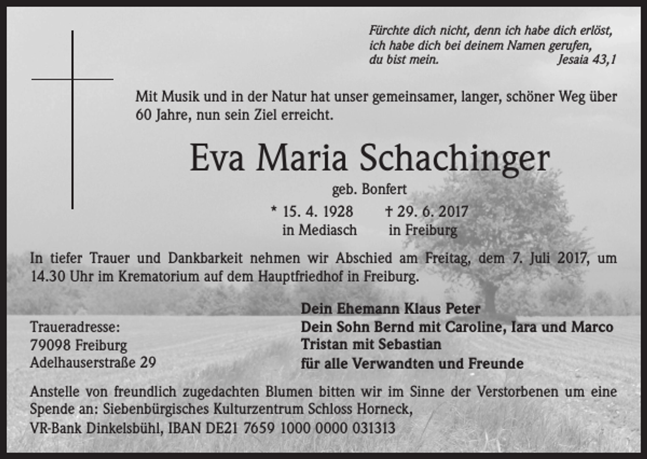 <p>Fürchte dich nicht, denn ich habe dich erlöst,<br />ich habe dich bei deinem Namen gerufen,<br />du bist mein.<br />Jesaia 43,1</p><p>Mit Musik und in der Natur hat unser gemeinsamer, langer, schöner Weg über<br />60 Jahre, nun sein Ziel erreicht.</p><p>Eva Maria Schachinger<br />geb. Bonfert<br />* 15. 4. 1928 † 29. 6. 2017<br />in Mediasch in Freiburg</p><p>In tiefer Trauer und Dankbarkeit nehmen wir Abschied am Freitag, dem 7. Juli 2017, um<br />14.30 Uhr im Krematorium auf dem Hauptfriedhof in Freiburg.<br />Traueradresse:<br />79098 Freiburg<br />Adelhauserstraße 29</p><p>Dein Ehemann Klaus Peter<br />Dein Sohn Bernd mit Caroline, Iara und Marco<br />Tristan mit Sebastian<br />für alle Verwandten und Freunde</p><p>Anstelle von freundlich zugedachten Blumen bitten wir im Sinne der Verstorbenen um eine<br />Spende an: Siebenbürgisches Kulturzentrum Schloss Horneck,<br />VR-Bank Dinkelsbühl, IBAN DE21 7659 131313</p>