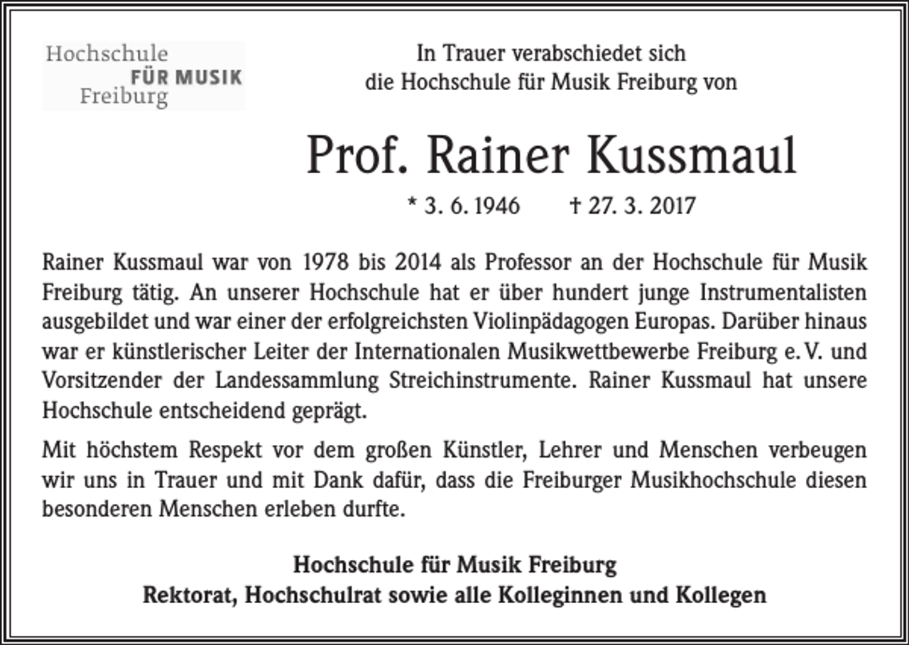 <p>In Trauer verabschiedet sich<br />die Hochschule für Musik Freiburg von</p><p>Prof. Rainer Kussmaul<br />* 3. 6. 1946 † 27. 3. 2017<br />Rainer Kussmaul war von 1978 bis 2014 als Professor an der Hochschule für Musik<br />Freiburg tätig. An unserer Hochschule hat er über hundert junge Instrumentalisten<br />ausgebildet und war einer der erfolgreichsten Violinpädagogen Europas. Darüber hinaus<br />war er künstlerischer Leiter der Internationalen Musikwettbewerbe Freiburg e. V. und<br />Vorsitzender der Landessammlung Streichinstrumente. Rainer Kussmaul hat unsere<br />Hochschule entscheidend geprägt.<br />Mit höchstem Respekt vor dem großen Künstler, Lehrer und Menschen verbeugen<br />wir uns in Trauer und mit Dank dafür, dass die Freiburger Musikhochschule diesen<br />besonderen Menschen erleben durfte.<br />Hochschule für Musik Freiburg<br />Rektorat, Hochschulrat sowie alle Kolleginnen und Kollegen</p>