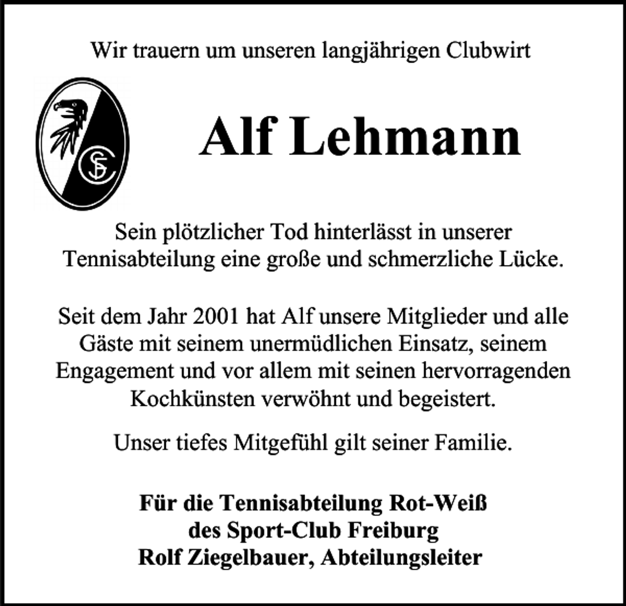 <p>Wir trauern um unseren langjährigen Clubwirt</p><p>Alf Lehmann<br />Sein plötzlicher Tod hinterlässt in unserer<br />Tennisabteilung eine große und schmerzliche Lücke.<br />Seit dem Jahr 2001 hat Alf unsere Mitglieder und alle<br />Gäste mit seinem unermüdlichen Einsatz, seinem<br />Engagement und vor allem mit seinen hervorragenden<br />Kochkünsten verwöhnt und begeistert.<br />Unser tiefes Mitgefühl gilt seiner Familie.<br />Für die Tennisabteilung Rot-Weiß<br />des Sport-Club Freiburg<br />Rolf Ziegelbauer, Abteilungsleiter</p>