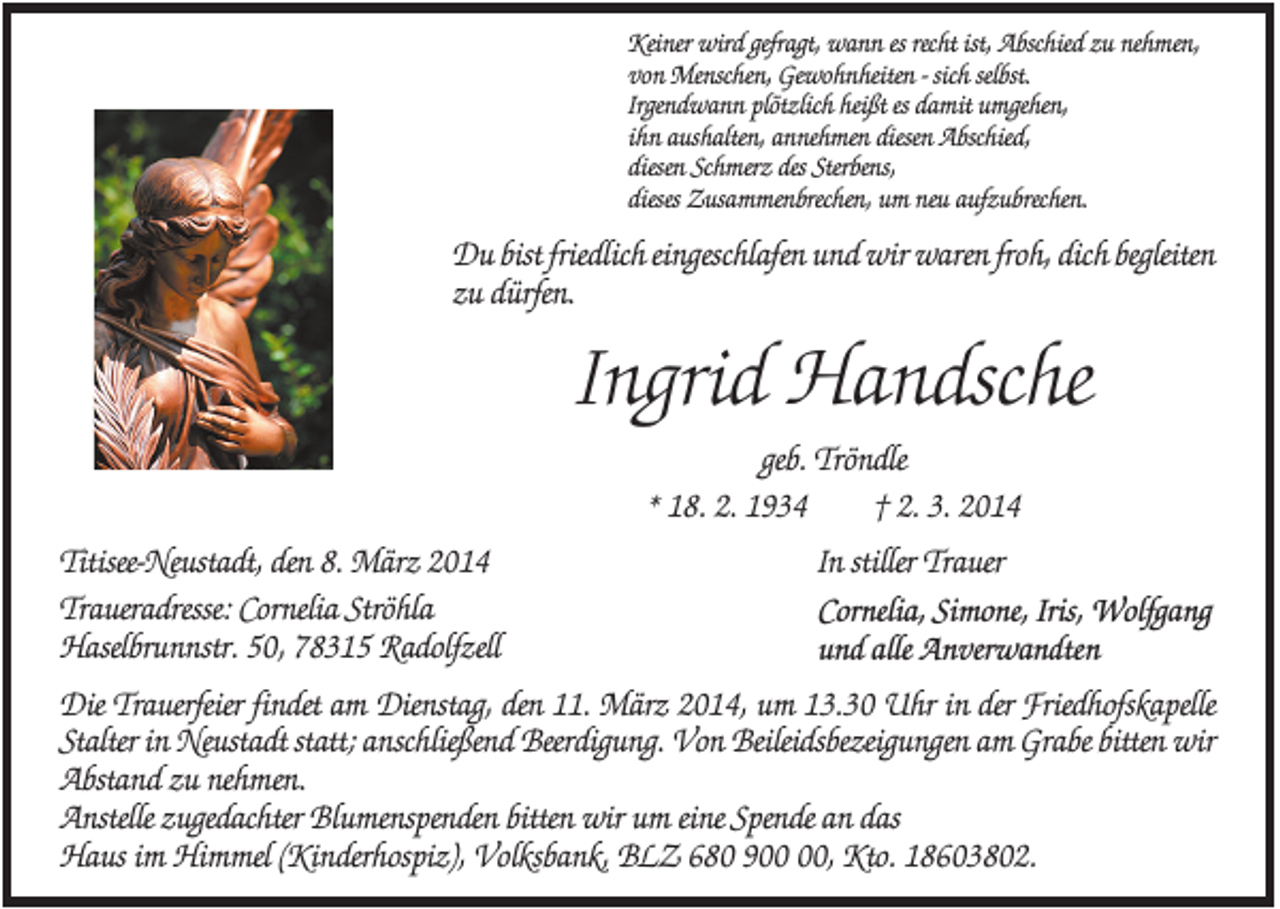 <p>Keiner wird gefragt, wann es recht ist, Abschied zu nehmen,<br />von Menschen, Gewohnheiten - sich selbst.<br />Irgendwann plötzlich heißt es damit umgehen,<br />ihn aushalten, annehmen diesen Abschied,<br />diesen Schmerz des Sterbens,<br />dieses Zusammenbrechen, um neu aufzubrechen.</p><p>Du bist friedlich eingeschlafen und wir waren froh, dich begleiten<br />zu dürfen.</p><p>Ingrid Handsche<br />geb. Tröndle<br />* 18. 2. 1934<br />† 2. 3. 2014<br />Titisee-Neustadt, den 8. März 2014<br />Traueradresse: Cornelia Ströhla<br />Haselbrunnstr. 50, 78315 Radolfzell</p><p>In stiller Trauer<br />Cornelia, Simone, Iris, Wolfgang<br />und alle Anverwandten</p><p>Die Trauerfeier findet am Dienstag, den 11. März 2014, um 13.30 Uhr in der Friedhofskapelle<br />Stalter in Neustadt statt; anschließend Beerdigung. Von Beileidsbezeigungen am Grabe bitten wir<br />Abstand zu nehmen.<br />Anstelle zugedachter Blumenspenden bitten wir um eine Spende an das<br />Haus im Himmel (Kinderhospiz), Volksbank, BLZ 680 9, Kto. 18603802.</p>